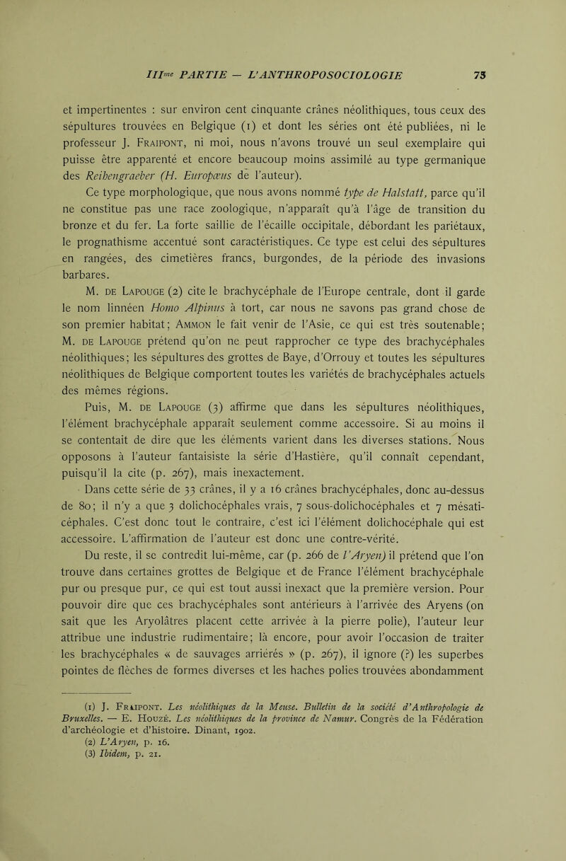 et impertinentes : sur environ cent cinquante crânes néolithiques, tous ceux des sépultures trouvées en Belgique (i) et dont les séries ont été publiées, ni le professeur J. Fraipont, ni moi, nous n’avons trouvé un seul exemplaire qui puisse être apparenté et encore beaucoup moins assimilé au type germanique des Reihengraeber (H. Eiiropæiis de l’auteur). Ce type morphologique, que nous avons nommé type de Halstatt, parce qu’il ne constitue pas une race zoologique, n’apparaît qu’à l’âge de transition du bronze et du fer. La forte saillie de l’écaille occipitale, débordant les pariétaux, le prognathisme accentué sont caractéristiques. Ce type est celui des sépultures en rangées, des cimetières francs, burgondes, de la période des invasions barbares. M. DE Lapouge (2) cite le brachycéphale de l’Europe centrale, dont il garde le nom linnéen Homo Alpimis à tort, car nous ne savons pas grand chose de son premier habitat; Ammon le fait venir de l’Asie, ce qui est très soutenable; M. DE Lapouge prétend qu’on ne peut rapprocher ce type des brachycéphales néolithiques; les sépultures des grottes de Baye, d’Orrouy et toutes les sépultures néolithiques de Belgique comportent toutes les variétés de brachycéphales actuels des mêmes régions. Puis, M. DE Lapouge (3) affirme que dans les sépultures néolithiques, l’élément brachycéphale apparaît seulement comme accessoire. Si au moins il se contentait de dire que les éléments varient dans les diverses stations. Nous opposons à l’auteur fantaisiste la série d’Hastière, qu’il connaît cependant, puisqu’il la cite (p. 267), mais inexactement. Dans cette série de 33 crânes, il y a 16 crânes brachycéphales, donc au-dessus de 80; il n’y a que 3 dolichocéphales vrais, 7 sous-dolichocéphales et 7 mésati- céphales. C’est donc tout le contraire, c’est ici l’élément dolichocéphale qui est accessoire. L’affirmation de l’auteur est donc une contre-vérité. Du reste, il se contredit lui-même, car (p. 266 de l’Aryen) il prétend que l’on trouve dans certaines grottes de Belgique et de France l’élément brachycéphale pur ou presque pur, ce qui est tout aussi inexact que la première version. Pour pouvoir dire que ces brachycéphales sont antérieurs à l’arrivée des .Aryens (on sait que les Aryolâtres placent cette arrivée à la pierre polie), l’auteur leur attribue une industrie rudimentaire; là encore, pour avoir l’occasion de traiter les brachycéphales « de sauvages arriérés » (p. 267), il ignore (.?) les superbes pointes de flèches de formes diverses et les haches polies trouvées abondamment (1) J. Frupont. Les néolithiques de la Meuse. Bulletin de la société d’Anthropologie de Bruxelles. — E. HouzÉ. Les néolithiques de la province de Namur. Congrès de la Fédération d’archéologie et d’histoire. Dinant, 1902. (2) L’Aryen, p. 16. (3) Ibidem, p. 21.