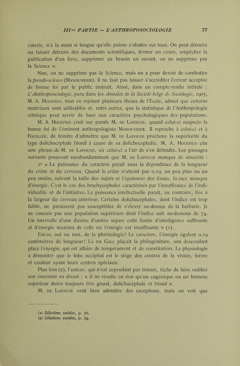 coterie, n’a la main si longue qu’elle puisse s’abattre sur tous. On peut détruire ou laisser détruire des documents scientifiques, fermer un cours, empêcher la publication d’un livre, supprimer au besoin un savant, on ne supprime pas la Science ». Non, on ne supprime pas la Science, mais on a pour devoir de combattre \a. psetido-science (}Amo\]VK\ZK). 11 ne faut pas laisser s’accréditer l’erreur acceptée de bonne foi par le public instruit. Ainsi, dans un compte-rendu intitulé ; L’Anthroposociologie, paru dans les Annales de la Société belge de Sociologie, 1903, M. A. Hocepied, tout en rejetant plusieurs thèses de l’Ecole, admet que certains matériaux sont utilisables et, entre autres, que la statistique de l’Anthropologie ethnique peut servir de base aux caractères psychologiques des populations. M. A. Hocepied croit sur parole M. de Lapouge, quand celui-ci suspecte la bonne foi de l’éminent anthropologiste Manouvrier. 11 reproche à celui-ci et à Fouillée, de feindre d’admettre que M. de Lapouge proclame la supériorité du type dolichocéphale blond a cause de sa dolichocéphalie. M. A. Hocepied cite une phrase de M. de Lapouge, où celui-ci a l’air de s’en défendre. Les passages suivants prouvent surabondamment que M. de Lapouge manque de sincérité : 1° « La puissance du caractère paraît sous la dépendance de la longueur du crâne et du cerveau. Quand le crâne n’atteint pas 0,19, un peu plus ou un peu moins, suivant la taille des sujets et l’épaisseur des tissus, la race manque d’énergie. C’est le cas des brachycéphales caractérisés par l’insuffisance de l’indi- vidualité et de l’initiative. La puissance intellectuelle paraît, au contraire, liée à la largeur du cerveau antérieur. Certains dolichocéphales, dont l’indice est trop faible, ne paraissent pas susceptibles de s’élever au-dessus de la barbarie. Je ne connais pas une population supérieure dont l’indice soit au-dessous de 74. Un intervalle d’une dizaine d’unités sépare cette limite d’intelligence suffisante et d’énergie maxima de celle où l’énergie est insuffisante » (i). Est-ce, oui ou non, de la phrénologie? Le caractère, l’énergie égalent 0,19 centimètres de longueur! Là ou Gall plaçait la philogéniture, son descendant place l’énergie, qui est affaire de tempérament et de constitution. La physiologie a démontré que le lobe occipital est le siège des centres de la vision, forme et couleur ayant leurs centres spéciaux. Plus loin (2), l’auteur, qui n’est cependant pas timoré, tâche de faire oublier son énormité en disant : « il ne résulte en rien qu’un eugénique ou un homme supérieur doive toujours être grand, dolichocéphale et blond ». M. DE Lapouge veut bien admettre des exceptions, mais on voit que (ij Séleciions sociales, p. 78. (2) Sélections sociales, p. 79.