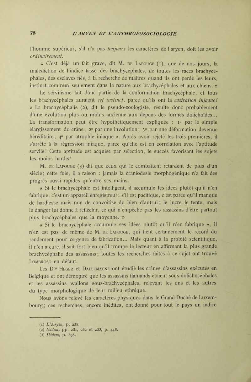 l'homme supérieur, s’il n’a pas toujours les caractères de l’aryen, doit les avoir ordinairement. « C’est déjà un fait grave, dit M. de Lapouge (i), que de nos jours, la malédiction de l’indice fasse des brachycéphales, de toutes les races brachycé- phales, des esclaves nés, à la recherche de maîtres quand ils ont perdu les leurs, instinct commun seulement dans la nature aux brachycéphales et aux chiens. » Le servilisme fait donc partie de la conformation brachycéphale, et tous les brachycéphales auraient cet instinct, parce qu’ils ont la castration iniaque! « La brachycéphalie (2), dit le pseudo-zoologiste, résulte donc probablement d’une évolution plus ou moins ancienne aux dépens des formes dolichoïdes... La transformation peut être hypothétiquement expliquée : 1° par le simple élargissement du crâne; 2° par une involution; 3° par une déformation devenue héréditaire; 4° par atrophie iniaque ». Après avoir rejeté les trois premières, il s’arrête à la régression iniaque, parce qu’elle est en corrélation avec l’aptitude servile! Cette aptitude est acquise par sélection, le succès favorisant les sujets les moins hardis ! M. DE Lapouge (3) dit que ceux qui le combattent retardent de plus d’un siècle; cette fois, il a raison : jamais la craniodésie morphogénique n’a fait des progrès aussi rapides qu’entre ses mains. « Si le brachycéphale est intelligent, il accumule les idées plutôt qu’il n’en fabrique, c’est un appareil enregistreur; s’il est pacifique, c’est parce qu’il manque de hardiesse mais non de convoitise du bien d’autrui; le lucre le tente, mais le danger lui donne à réfléchir, ce qui n’empêche pas les assassins d’être partout plus brachycéphales que la moyenne. » « Si le brachycéphale accumule ses idées plutôt qu’il n’en fabrique », il n’en est pas de même de M. de Lapouge, qui tient certainement le record du rendement pour ce genre de fabrication... Mais quant à la probité scientifique, il n’en a cure, il sait fort bien qu’il trompe le lecteur en affirmant la plus grande brachycéphalie des assassins ; toutes les recherches faites à ce sujet ont trouvé Lombroso en défaut. Les D‘s Heger et Dallemagne ont étudié les crânes d’assassins exécutés en Belgique et ont démontré que les assassins flamands étaient sous-dolichocéphales et les assassins wallons sous-brachycéphales, relevant les uns et les autres du type morphologique de leur milieu ethnique. Nous avons relevé les caractères physiques dans le Grand-Duché de Luxem- bourg; ces recherches, encore inédites, ont donné pour tout le pays un indice (1) L’Aryen, p. 238. (2) Ibidem, pp-, 23i, 232 et 233, p. 448. (3) Ibidem, p. 398.