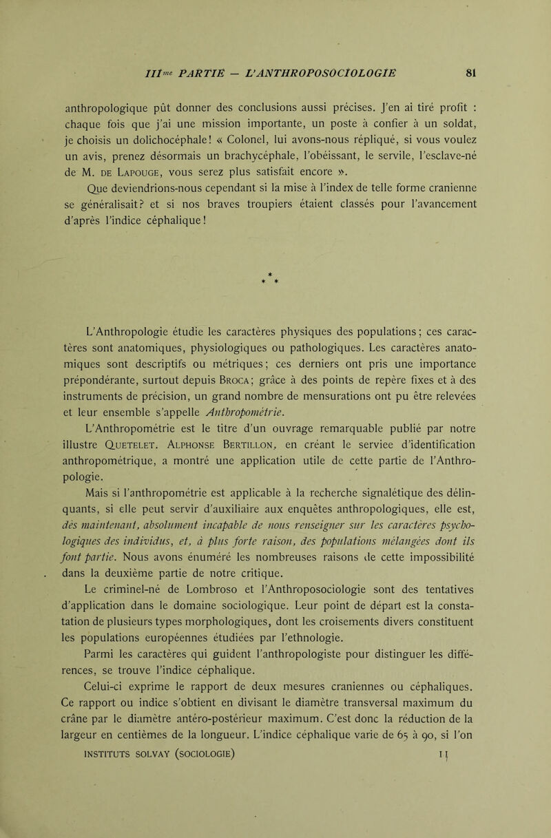 anthropologique pût donner des conclusions aussi précises. J’en ai tiré profit ; chaque fois que j’ai une mission importante, un poste à confier à un soldat, je choisis un dolichocéphale! « Colonel, lui avons-nous répliqué, si vous voulez un avis, prenez désormais un brachycéphale, l’obéissant, le servile, l’esclave-né de M. DE Lapouge, vous serez plus satisfait encore ». Que deviendrions-nous cependant si la mise à l’index de telle forme crânienne se généralisait.? et si nos braves troupiers étaient classés pour l’avancement d’après l’indice céphalique! * ♦ * L’Anthropologie étudie les caractères physiques des populations ; ces carac- tères sont anatomiques, physiologiques ou pathologiques. Les caractères anato- miques sont descriptifs ou métriques ; ces derniers ont pris une importance prépondérante, surtout depuis Broca; grâce à des points de repère fixes et à des instruments de précision, un grand nombre de mensurations ont pu être relevées et leur ensemble s’appelle Anthropométrie. L’Anthropométrie est le titre d’un ouvrage remarquable publié par notre illustre Quetelet. Alphonse Bertillon, en créant le serviee d’identification anthropométrique, a montré une application utile de cette partie de l’Anthro- pologie. Mais si l’anthropométrie est applicable à la recherche signalétique des délin- quants, si elle peut servir d’auxiliaire aux enquêtes anthropologiques, elle est, dès maintenant, absolument incapable de nous renseigner sur les caractères psycho- logiques des individus, et, à plus forte raison, des populations mélangées dont ils font partie. Nous avons énuméré les nombreuses raisons de cette impossibilité dans la deuxième partie de notre critique. Le criminel-né de Lombroso et l’Anthroposociologie sont des tentatives d’application dans le domaine sociologique. Leur point de départ est la consta- tation de plusieurs types morphologiques, dont les croisements divers constituent les populations européennes étudiées par l’ethnologie. Parmi les caractères qui guident l’anthropologiste pour distinguer les diffé- rences, se trouve l’indice céphalique. Celui-ci exprime le rapport de deux mesures crâniennes ou céphaliques. Ce rapport ou indice s’obtient en divisant le diamètre transversal maximum du crâne par le diamètre antéro-postérieur maximum. C’est donc la réduction de la largeur en centièmes de la longueur. L’indice céphalique varie de 65 à 90, si l’on INSTITUTS SOLVAY (SOCIOLOGIE) I ^