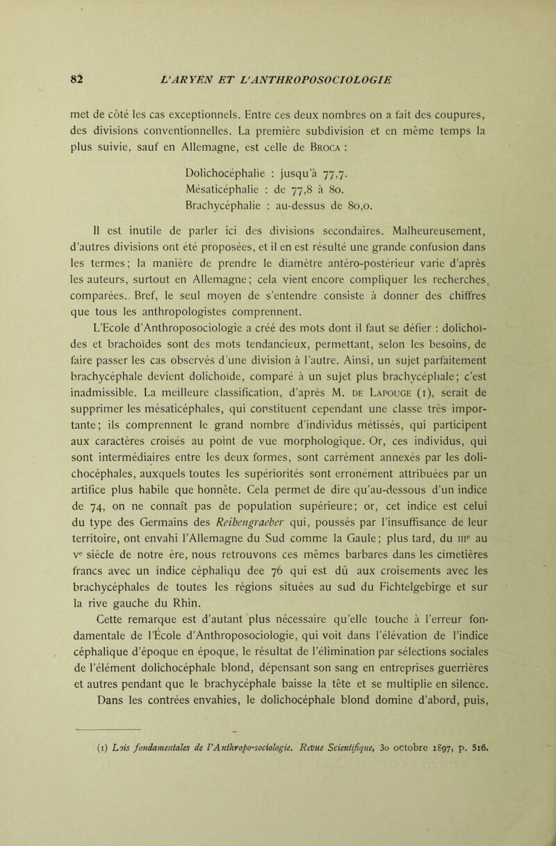 met de côté les cas exceptionnels. Entre ces deux nombres on a fait des coupures, des divisions conventionnelles. La première subdivision et en même temps la plus suivie, sauf en Allemagne, est celle de Broca : Dolichocéphalie : jusqu’cà 77,7. Mésaticéphalie ; de 77,8 à 80. Brachycéphalie : au-dessus de 80,0. 11 est inutile de parler ici des divisions secondaires. Malheureusement, d’autres divisions ont été proposées, et il en est résulté une grande confusion dans les termes ; la manière de prendre le diamètre antéro-postérieur varie d’après les auteurs, surtout en Allemagne; cela vient encore compliquer les recherches, comparées. Bref, le seul moyen de s’entendre consiste à donner des chiffres que tous les anthropologistes comprennent. L’Ecole d’Anthroposociologie a créé des mots dont il faut se défier : dolichoï- des et brachoides sont des mots tendancieux, permettant, selon les besoins, de faire passer les cas observés d'une division à l’autre. Ainsi, un sujet parfaitement brachycéphale devient dolichoide, comparé à un sujet plus brachycéphale; c’est inadmissible. La meilleure classification, d’après M. de Lapouge (i), serait de supprimer les mésaticéphales, qui constituent cependant une classe très impor- tante; ils comprennent le grand nombre d’individus métissés, qui participent aux caractères croisés au point de vue morphologique. Or, ces individus, qui sont intermédiaires entre les deux formes, sont carrément annexés par les doli- chocéphales, auxquels toutes les supériorités sont erronément attribuées par un artifice plus habile que honnête. Cela permet de dire qu’au-dessous d’un indice de 74, on ne connaît pas de population supérieure; or, cet indice est celui du type des Germains des Reihengraeber qui, poussés par l’insuffisance de leur territoire, ont envahi l’Allemagne du Sud comme la Gaule; plus tard, du 111® au V® siècle de notre ère, nous retrouvons ces mêmes barbares dans les cimetières francs avec un indice céphaliqu dee 76 qui est dû aux croisements avec les brachycéphales de toutes les régions situées au sud du Eichtelgebirge et sur la rive gauche du Rhin. Cette remarque est d’autant plus nécessaire qu’elle touche à l’erreur fon- damentale de l’Ecole d’Anthroposociologie, qui voit dans l’élévation de l’indice céphalique d’époque en époque, le résultat de l’élimination par sélections sociales de l’élément dolichocéphale blond, dépensant son sang en entreprises guerrières et autres pendant que le brachycéphale baisse la tête et se multiplie en silence. Dans les contrées envahies, le dolichocéphale blond domine d’abord, puis. (i) Lois fondamentales de VAnlhropo^sociologie. Revue Scientifique) 3o octobre 1S97, p. 5i6.