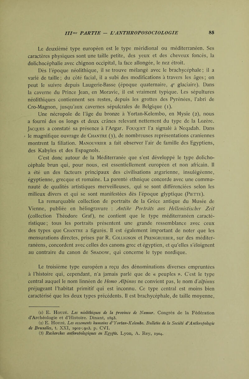 Le deuxièmé type européen est le type méridional ou méditerranéen. Ses caractères physiques sont une taille petite, des yeux et des cheveux foncés, la dolichocéphalie avec chignon occipital, la face allongée, le nez étroit. Dès l’époque néolithique, il se trouve mélangé avec le brachycéphale; il a varié de taille; du côté facial, il a subi des modifications à travers les âges; on peut le suivre depuis Laugerie-Basse (époque quaternaire, 4e glaciaire). Dans la caverne du Prince Jean, en Moravie, il est vraiment typique. Les sépultures néolithiques contiennent ses restes, depuis les grottes des Pyrénées, l’abri de Cro-Magnon, jusqu’aux cavernes sépulcrales de Belgique (i). Une nécropole de l’âge du bronze à Yortan-Kelembo, en Mysie (2), nous a fourni des os longs et deux crânes relevant nettement du type de la Lozère. Jacques a constaté sa présence à l’Argar. Bouquet l’a signalé à Neqadah. Dans le magnifique ouvrage de Chantre (3), de nombreuses représentations crâniennes montrent la filiation. Manouvrier a fait observer l’air de famille des Egyptiens, des Kabyles et des Espagnols. C'est donc autour de la Méditerranée que s’est développé le type dolicho- céphale brun qui, pour nous, est essentiellement européen et non africain. 11 a été un des facteurs principaux des civilisations argarienne, insulégéenne, égyptienne, grecque et romaine. La parenté ethnique concorde avec une commu- nauté de qualités artistiques merveilleuses, qui se sont différenciées selon les milieux divers et qui se sont manifestées dès l’époque glyptique (Piette). La remarquable collection de portraits de la Grèce antique du Musée de ■Vienne, publiée en héliogravure : Antihe Portràts ans Hellenistischer Zeit (collection Théodore Graf), ne contient que le type méditerranéen caracté- ristique; tous les portraits présentent une grande ressemblance avec ceux des types que Chantre a figurés. 11 est également important de noter que les mensurations directes, prises par R. Collignon et Prengrueber, sur des méditer- ranéens, concordent avec celles des canons grec et égyptien, et qu’elles s’éloignent au contraire du canon de Shadow, qui concerne le type nordique. Le troisième type européen a reçu des dénominations diverses empruntées à l’histoire qui, cependant, n’a jamais parlé que de « peuples ». C’est le type central auquel le nom linnéen de Homo Alpiniis ne convient pas, le nom d’alpiniis préjugeant l’habitat primitif qui est inconnu. Ce type central est moins bien caractérisé que les deux types précédents. 11 est brachycéphale, de taille moyenne. (1) E. HouzÉ. Les néolithiques de la province de Namur. Congrès de la Fédération d’Archéologie et d’Histoire. Dinant, 1893. (2) E. HouzÉ. Les ossements humains d’Yortan-Kelembo. Bulletin de la Société d’Anthropologie de Bruxelles, t. XXI, 1902-1903, p. CVI. (3) Recherches anthropologiques en Egypte. Lyon, A. Rey, 1904.