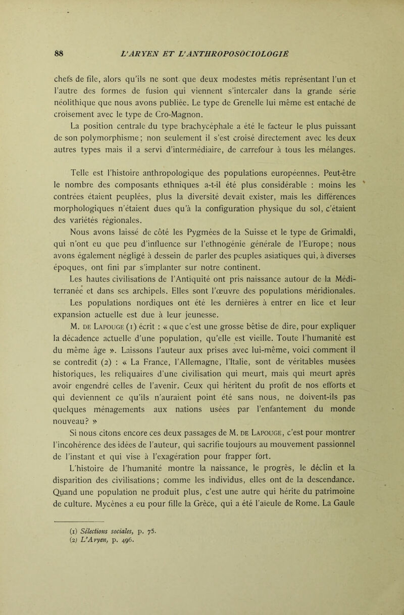 chefs de file, alors qu’ils ne sont que deux modestes métis représentant l’un et l’autre des formes de fusion qui viennent s’intercaler dans la grande série néolithique que nous avons publiée. Le type de Grenelle lui même est entaché de croisement avec le type de Cro-Magnon. La position centrale du type brachycéphale a été le facteur le plus puissant de son polymorphisme ; non seulement il s’est croisé directement avec les deux autres types mais il a servi d’intermédiaire, de carrefour à tous les mélanges. Telle est l’histoire anthropologique des populations européennes. Peut-être le nombre des composants ethniques a-t-il été plus considérable : moins les contrées étaient peuplées, plus la diversité devait exister, mais les différences morphologiques n’étaient dues qu’à la configuration physique du sol, c’étaient des variétés régionales. Nous avons laissé de côté les Pygmées de la Suisse et le type de Grimaldi, qui n’ont eu que peu d’influence sur l’ethnogénie générale de l’Europe; nous avons également négligé à dessein de parler des peuples asiatiques qui, à diverses époques, ont fini par s’implanter sur notre continent. Les hautes civilisations de l’Antiquité ont pris naissance autour de la Médi- terranée et dans ses archipels. Elles sont l’œuvre des populations méridionales. Les populations nordiques ont été les dernières à entrer en lice et leur expansion actuelle est due à leur jeunesse. M. DE Lapouge (i) écrit : « que c’est une grosse bêtise de dire, pour expliquer la décadence actuelle d’une population, qu’elle est vieille. Toute l’humanité est du même âge ». Laissons l’auteur aux prises avec lui-même, voici comment il se contredit (2) : « La France, l’Allemagne, l’Italie, sont de véritables musées historiques, les reliquaires d’une civilisation qui meurt, mais qui meurt après avoir engendré celles de l’avenir. Ceux qui héritent du profit de nos efforts et qui deviennent ce qu’ils n’auraient point été sans nous, ne doivent-ils pas quelques ménagements aux nations usées par l’enfantement du monde nouveau? » Si nous citons encore ces deux passages de M. de Lapouge, c’est pour montrer l’incohérence des idées de l’auteur, qui sacrifie toujours au mouvement passionnel de l’instant et qui vise à l’exagération pour frapper fort. L’histoire de l’humanité montre la naissance, le progrès, le déclin et la disparition des civilisations; comme les individus, elles ont de la descendance. Quand une population ne produit plus, c’est une autre qui hérite du patrimoine de culture. Mycènes a eu pour fille la Grèce, qui a été l’aïeule de Rome. La Gaule (i) Sélections sociales, p. 75. (2; L’Aryen, p. 496.