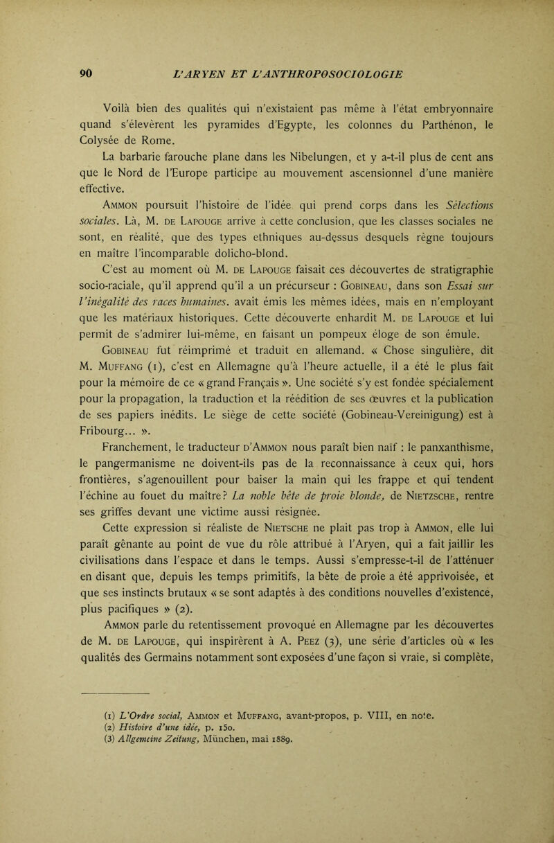 Voilà bien des qualités qui n’existaient pas même à l’état embryonnaire quand s’élevèrent les pyramides d’Egypte, les colonnes du Parthénon, le Colysée de Rome. La barbarie farouche plane dans les Nibelungen, et y a-t-il plus de cent ans que le Nord de l’Europe participe au mouvement ascensionnel d’une manière effective. Ammon poursuit l’histoire de l’idée qui prend corps dans les Sélections sociales. Là, M. de Lapouge arrive à cette conclusion, que les classes sociales ne sont, en réalité, que des types ethniques au-dessus desquels règne toujours en maître l’incomparable dolicho-blond. C’est au moment où M. de Lapouge faisait ces découvertes de stratigraphie socio-raciale, qu’il apprend qu’il a un précurseur : Gobineau, dans son Essai sur l’inégalité des races humaines, avait émis les mêmes idées, mais en n’employant que les matériaux historiques. Cette découverte enhardit M. de Lapouge et lui permit de s’admirer lui-même, en faisant un pompeux éloge de son émule. Gobineau fut réimprimé et traduit en allemand. « Chose singulière, dit M. Muffang (i), c’est en Allemagne qu’à l’heure actuelle, il a été le plus fait pour la mémoire de ce « grand Français ». Une société s’y est fondée spécialement pour la propagation, la traduction et la réédition de ses œuvres et la publication de ses papiers inédits. Le siège de cette société (Gobineau-Vereinigung) est à Fribourg... ». Franchement, le traducteur d’Ammon nous paraît bien naïf ; le panxanthisme, le pangermanisme ne doivent-ils pas de la reconnaissance à ceux qui, hors frontières, s’agenouillent pour baiser la main qui les frappe et qui tendent l’échine au fouet du maître? La noble bête de proie blonde, de Nietzsche, rentre ses griffes devant une victime aussi résignée. Cette expression si réaliste de Nietsche ne plait pas trop à Ammon, elle lui paraît gênante au point de vue du rôle attribué à l’Aryen, qui a fait jaillir les civilisations dans l’espace et dans le temps. Aussi s’empresse-t-il de l’atténuer en disant que, depuis les temps primitifs, la bête de proie a été apprivoisée, et que ses instincts brutaux « se sont adaptés à des conditions nouvelles d’existence, plus pacifiques » (2). Ammon parle du retentissement provoqué en Allemagne par les découvertes de M. DE Lapouge, qui inspirèrent à A. Peez (3), une série d’articles où « les qualités des Germains notamment sont exposées d’une façon si vraie, si complète. (1) L'Ordre social, Ammon et Muffang, avant-propos, p. VIII, en noie. (2) Histoire d’une idée, p. i5o. (3) Allgemeine Zeitung, München, mai 1889.