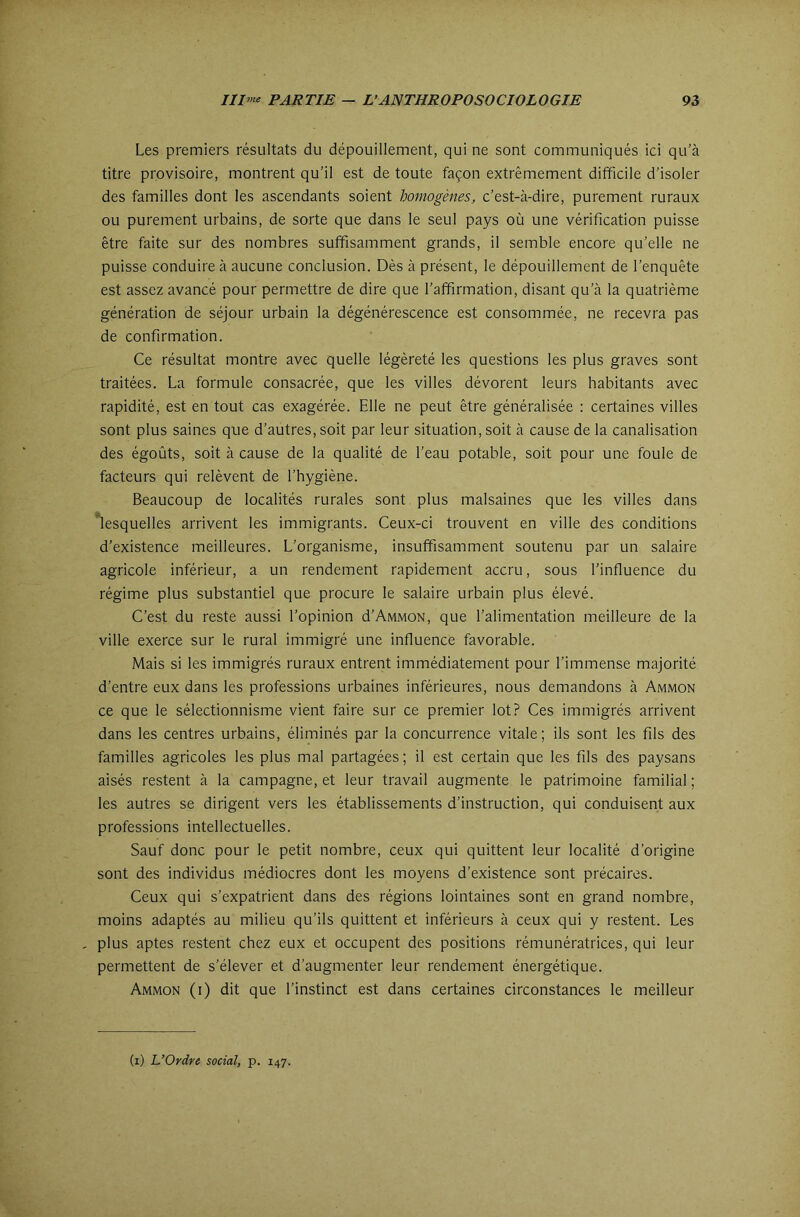 Les premiers résultats du dépouillement, qui ne sont communiqués ici qu’à titre provisoire, montrent qu’il est de toute façon extrêmement difficile d’isoler des familles dont les ascendants soient homogènes, c’est-à-dire, purement ruraux ou purement urbains, de sorte que dans le seul pays où une vérification puisse être faite sur des nombres suffisamment grands, il semble encore qu’elle ne puisse conduire à aucune conclusion. Dès à présent, le dépouillement de l’enquête est assez avancé pour permettre de dire que l’affirmation, disant qu’à la quatrième génération de séjour urbain la dégénérescence est consommée, ne recevra pas de confirmation. Ce résultat montre avec quelle légèreté les questions les plus graves sont traitées. La formule consacrée, que les villes dévorent leurs habitants avec rapidité, est en tout cas exagérée. Elle ne peut être généralisée : certaines villes sont plus saines que d’autres, soit par leur situation, soit à cause de la canalisation des égoûts, soit à cause de la qualité de l’eau potable, soit pour une foule de facteurs qui relèvent de l’hygiène. Beaucoup de localités rurales sont plus malsaines que les villes dans *lesquelles arrivent les immigrants. Ceux-ci trouvent en ville des conditions d’existence meilleures. L’organisme, insuffisamment soutenu par un salaire agricole inférieur, a un rendement rapidement accru, sous l’influence du régime plus substantiel que procure le salaire urbain plus élevé. C’est du reste aussi l’opinion d’AMMON, que l’alimentation meilleure de la ville exerce sur le rural immigré une influence favorable. Mais si les immigrés ruraux entrent immédiatement pour l’immense majorité d’entre eux dans les professions urbaines inférieures, nous demandons à Ammon ce que le sélectionnisme vient faire sur ce premier lot? Ces immigrés arrivent dans les centres urbains, éliminés par la concurrence vitale; ils sont les fils des familles agricoles les plus mal partagées ; il est certain que les fils des paysans aisés restent à la campagne, et leur travail augmente le patrimoine familial ; les autres se dirigent vers les établissements d’instruction, qui conduisent aux professions intellectuelles. Sauf donc pour le petit nombre, ceux qui quittent leur localité d’origine sont des individus médiocres dont les moyens d’existence sont précaires. Ceux qui s’expatrient dans des régions lointaines sont en grand nombre, moins adaptés au milieu qu’ils quittent et inférieurs à ceux qui y restent. Les , plus aptes restent chez eux et occupent des positions rémunératrices, qui leur permettent de s’élever et d’augmenter leur rendement énergétique. Ammon (i) dit que l’instinct est dans certaines circonstances le meilleur (i) L’Ordre social, p. 147.