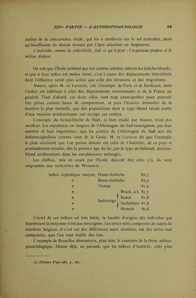 nution de la concurrence vitale, qui les a améliorés sur le sol australien, alors qu’insuffisants ils étaient écrasés par l’âpre sélection en Angleterre. L’individu, comme la collectivité, fait ce qu’il peut : l’organisme propose et le milieu dispose. On sait que l’Ecole prétend que les centres urbains attirent les dolicho-blonds; et que si leur indice est moins élevé, c’est à cause des déplacements interstitiels dont l’influence serait plus active que celle des invasions et des migrations. Ammon, après M. de Lapouge, cite l’exemple de Paris et de Bordeaux, dont l’indice est inférieur à celui des départements environnants et de la France en général. Tout d’abord, ces deux villes sont trop cosmopolites pour pouvoir être prises comme bases de comparaison, et puis l’histoire démontre de la manière la plus formelle, que des populations dont le type blond faisait partie d’une manière prédominante ont occupé ces centres. L’exemple du Grand-Duché de Bade, si bien étudié par Ammon, n’est pas meilleur. Les sépultures en rangées de l’Allemagne du Sud témoignent, par leur nombre et leur importance, que les centres de l’Allemagne du Sud or.t été dolichocéphalisés comme ceux de la Gaule. M. de Lapouge dit que l’exemple le plus saisissant que l'on puisse donner est celui de l’Autriche, de ce pays si profondément troublé, dès le premier âge du fer, par le type de Hallstatt, dolicho- blond prédominant dans les envahisseurs mélangés. Les chiffres, mis en avant par l’Ecole, doivent être cités (i), ils sont empruntés aux recherches de Weisbach : Indice céphalique moyen, Haute-Autriche 82,7 » Basse-Autriche 82,2 » Vienne 81,2 » / Bruck, a L 81,7 » ) Baden 81,8 » faubourgs ^ » \ Hernals 80,8 L’écart de ces indices est très faible, la localité d’origine des individus qui fournissent la moyenne n’est pas renseignée. Les séries sont composées de sujets de nombres inégaux, et c’est sur des différences aussi minimes, sur des séries mal composées, que l’on veut établir des lois. L’exemple de Bruxelles démontrera, plus loin, le contraire de la thèse anthro- posociologique. Disons déjà, en passant, que les indices d’Autriche, cités plus