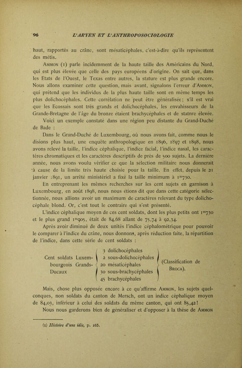 haut, rapportés au crâne, sont mésaticéphales, c’est-à-dire qu’ils représentent des métis. Ammon (i) parle incidemment de la haute taille des Américains du Nord, qui est plus élevée que celle des pays européens d’origine. On sait que, dans les Etats de l’Ouest, le Texas entre autres, la stature est plus grande encore. Nous allons examiner cette question, mais avant, signalons l’erreur d’Ammon, qui prétend que les individus de la plus haute taille sont en même temps les plus dolichocéphales. Cette corrélation ne peut être généralisée; s’il est vrai que les Ecossais sont très grands et dolichocéphales, les envahisseurs de la Grande-Bretagne de l’âge du bronze étaient brachycéphales et de statnre élevée. Voici un exemple constaté dans une région peu distante du Grand-Duché de Bade : Dans le Grand-Duché de Luxembourg, où nous avons fait, comme nous le disions plus haut, une enquête anthropologique en 1896, 1897 et 1898, nous avons relevé la taille, l’indice céphalique, l’indice facial, l’indice nasal, les carac- tères chromatiques et les caractères descriptifs de près de ^00 sujets. La dernière année, nous avons voulu vérifier ce que la sélection militaire nous donnerait •à cause de la limite très haute choisie pour la taille. En effet, depuis le 21 janvier 1891, un arrêté ministériel a fixé la taille minimum à i'730. En entreprenant les mêmes recherches sur les cent sujets en garnison à Luxembourg, en août 1898, nous nous étions dit que dans cette catégorie sélec- tionnée, nous allions avoir un maximum de caractères relevant du type dolicho- céphale blond. Or, c’est tout le contraire qui s’est présenté. L’indice céphalique moyen de ces cent soldats, dont les plus petits ont i'730 et le plus grand i'^qo5, était de 84,68 allant de 75,74 à 92,34. Après avoir diminué de deux unités l’indice béphalométrique pour pouvoir le comparer à l’indice du crâne, nous donnons, après réduction faite, la répartition de l’indice, dans cette série de cent soldats : (Classification de Broca). Mais, chose plus opposée encore à ce qu’affirme Ammon, les sujets quel- conques, non soldats du canton de Mersch, ont un indice céphalique moyen de 84,03, inférieur à celui des soldats du même canton, qui ont 85,42! Nous nous garderons bien de généraliser et d’opposer à la thèse de Ammon