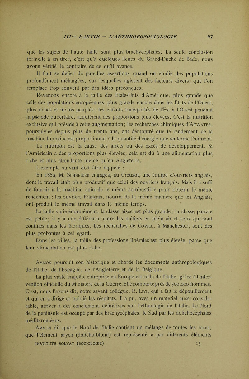 que les sujets de haute taille sont plus brachycéphales. La seule conclusion formelle à en tirer, c’est qu’à quelques lieues du Grand-Duché de Bade, nous avons vérifié le contraire de ce qu’il avance. 11 faut se défier de pareilles assertions quand on étudie des populations profondément mélangées, sur lesquelles agissent des facteurs divers, que l’on remplace trop souvent par des idées préconçues. Revenons encore à la taille des Etats-Unis d’Amérique, plus grande que celle des populations européennes, plus grande encore dans les Etats de l’Ouest, plus riches et moins peuplés; les enfants transportés de l’Est à l’Ouest pendant la période pubertaire, acquièrent des proportions plus élevées. C’est la nutrition exclusive qui préside à cette augmentation; les recherches chimiques d’AiWATER, poursuivies depuis plus de trente ans, ont dérnontré que le rendement de la machine humaine est proportionnel à la quantité d’énergie que renferme l’aliment. La nutrition est la cause des arrêts ou des excès de développement. Si l’Américain a des proportions plus élevées, cela est dû à une alimentation plus riche et plus abondante même qu’en Angleterre. L’exemple suivant doit être rappelé : En 1869, M. Schneider engagea, au Creuzot, une équipe d’ouvriers anglais, dont le travail était plus productif que celui des ouvriers français. Mais il a suffi de fournir à la machine animale le même combustible pour obtenir le même rendement : les ouvriers Français, nourris de la même manière que les Anglais, ont produit le même travail dans le même temps. La taille varie énormément, la classe aisée est plus grande; la classe pauvre est petite; il y a une différence entre les métiers en plein air et ceux qui sont confinés dans les fabriques. Les recherches de Cowel, à Manchester, sont des plus probantes à cet égard. Dans les villes, la taille des professions libérales est plus élevée, parce que leur alimentation est plus riche. Ammon poursuit son historique et aborde les documents anthropologiques de l’Italie, de l’Espagne, de l’Angleterre et de la Belgique. La plus vaste enquête entreprise en Europe est celle de l’Italie, grâce à l’inter- vention officielle du Ministère delà Guerre. Elle comporte près de 300,000 hommes. C’est, nous l’avons dit, notre savant collègue, R. Livi, qui a fait le dépouillement et qui en a dirigé et publié les résultats. Il a pu, avec un matériel aussi considé- rable, arriver à des conclusions définitives sur l’ethnologie de l’Italie. Le Nord de la péninsule est occupé par des brachycéphales, le Sud par les dolichocéphales méditerranéens. Ammon dit que le Nord de l’Italie contient un mélange de toutes les races, que l’élément aryen (dolicho-blond) est représenté « par différents éléments INSTITUTS SOLVAY (SOCIOLOGIE) I3