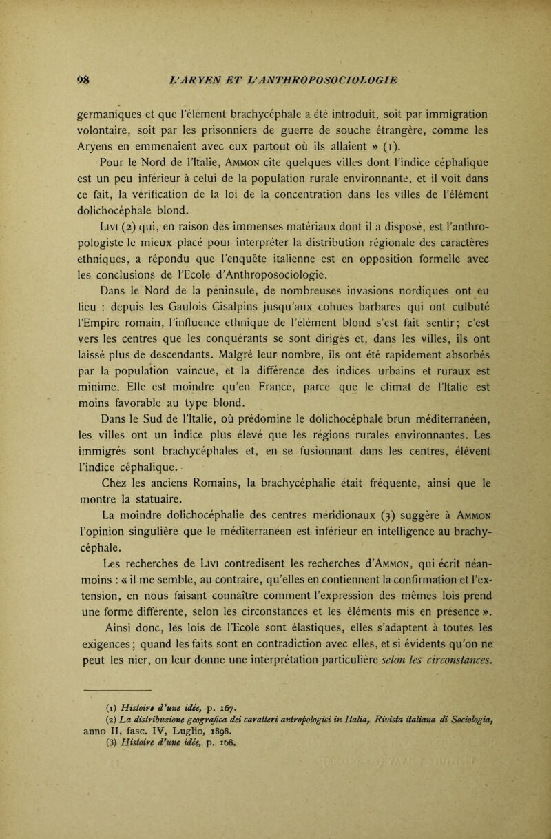 germaniques et que l’élément brachycéphale a été introduit, soit par immigration volontaire, soit par les prisonniers de guerre de souche étrangère, comme les Aryens en emmenaient avec eux partout où ils allaient » (i). Pour le Nord de l'Italie, Ammon cite quelques villes dont l’indice céphalique est un peu inférieur à celui de la population rurale environnante, et il voit dans ce fait, la vérification de la loi de la concentration dans les villes de l’élément dolichocéphale blond. Livi (2) qui, en raison des immenses matériaux dont il a disposé, est l’anthro- pologiste le mieux placé poui interpréter la distribution régionale des caractères ethniques, a répondu que l’enquête italienne est en opposition formelle avec les conclusions de l’Ecole d’Anthroposociologie. Dans le Nord de la péninsule, de nombreuses invasions nordiques ont eu lieu : depuis les Gaulois Cisalpins jusqu’aux cohues barbares qui ont culbuté l’Empire romain, l’influence ethnique de l’élément blond s’est fait sentir; c’est vers les centres que les conquérants se sont dirigés et, dans les villes, ils ont laissé plus de descendants. Malgré leur nombre, ils ont été rapidement absorbés par la population vaincue, et la différence des indices urbains et ruraux est minime. Elle est moindre qu’en France, parce que le climat de l’Italie est moins favorable au type blond. Dans le Sud de l’Italie, où prédomine le dolichocéphale brun méditerranéen, les villes ont un indice plus élevé que les régions rurales environnantes. Les immigrés sont brachycéphales et, en se fusionnant dans les centres, élèvent l’indice céphalique. Chez les anciens Romains, la brachycéphalie était fréquente, ainsi que le montre la statuaire. La moindre dolichocéphalie des centres méridionaux (3) suggère à Ammon l’opinion singulière que le méditerranéen est inférieur en intelligence au brachy- céphale. Les recherches de Livi contredisent les recherches d’AMMON, qui écrit néan- moins : « il me semble, au contraire, qu’elles en contiennent la confirmation et l’ex- tension, en nous faisant connaître comment l’expression des mêmes lois prend une forme différente, selon les circonstances et les éléments mis en présence ». Ainsi donc, les lois de l’Ecole sont élastiques, elles s’adaptent à toutes les exigences; quand les faits sont en contradiction avec elles, et si évidents qu’on ne peut les nier, on leur donne une interprétation particulière selon les circonstances. (1) Hisfoir* d’une idée, p. 167. (2) La disiribuzione geografica dei cavaiteri antropologici in lialia, Rivisia iialiana di Sociolegia, anno II, fasc. IV, Luglio, 1898.