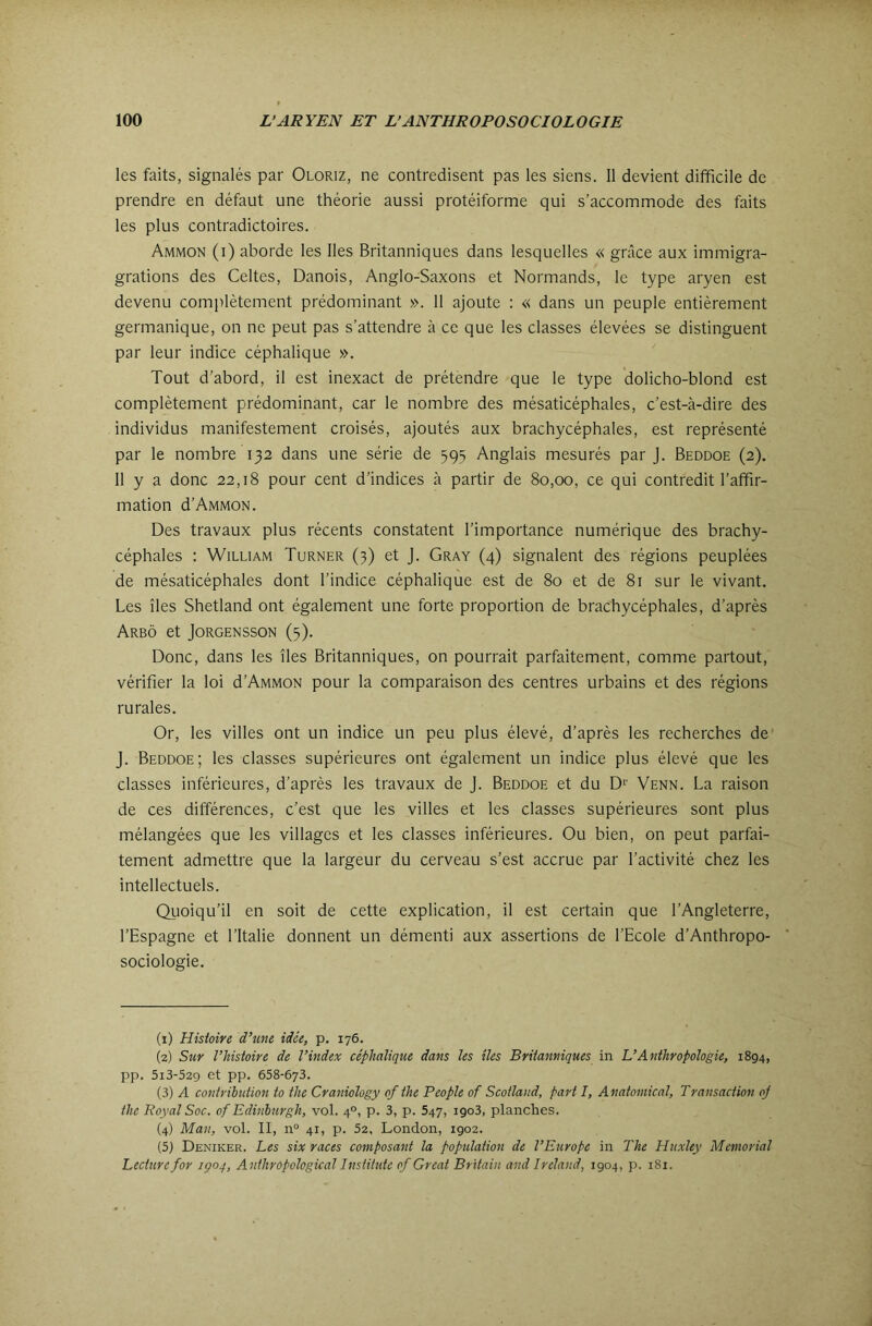 les faits, signalés par Oloriz, ne contredisent pas les siens. 11 devient difficile de prendre en défaut une théorie aussi protéiforme qui s’accommode des faits les plus contradictoires. Ammon (i) aborde les lies Britanniques dans lesquelles « grâce aux immigra- grations des Celtes, Danois, Anglo-Saxons et Normands, le type aryen est devenu complètement prédominant ». 11 ajoute : « dans un peuple entièrement germanique, on ne peut pas s’attendre à ce que les classes élevées se distinguent par leur indice céphalique ». Tout d’abord, il est inexact de prétendre que le type dolicho-blond est complètement prédominant, car le nombre des mésaticéphales, c’est-à-dire des individus manifestement croisés, ajoutés aux brachycéphales, est représenté par le nombre 132 dans une série de 595 Anglais mesurés par j. Beddoe (2). 11 y a donc 22,18 pour cent d’indices à partir de 80,00, ce qui contredit l’affir- mation d’Ammon. Des travaux plus récents constatent l’importance numérique des brachy- céphales : William Turner (3) et j. Gray (4) signalent des régions peuplées de mésaticéphales dont l’indice céphalique est de 80 et de 81 sur le vivant. Les îles Shetland ont également une forte proportion de brachycéphales, d’après ArBÔ et JORGENSSON (5). Donc, dans les îles Britanniques, on pourrait parfaitement, comme partout, vérifier la loi d’AMMON pour la comparaison des centres urbains et des régions rurales. Or, les villes ont un indice un peu plus élevé, d’après les recherches de J. Beddoe; les classes supérieures ont également un indice plus élevé que les classes inférieures, d’après les travaux de j. Beddoe et du D‘’ Venn. La raison de ces différences, c’est que les villes et les classes supérieures sont plus mélangées que les villages et les classes inférieures. Ou bien, on peut parfai- tement admettre que la largeur du cerveau s’est accrue par l’activité chez les intellectuels. Quoiqu’il en soit de cette explication, il est certain que l’Angleterre, l’Espagne et l’Italie donnent un démenti aux assertions de l’Ecole d’Anthropo- sociologie. (1) Histoire d’une idée, p. 176. (2) Sur l’histoire de l’index céphalique dans les îles Britanniques in L’Anthropologie, 1894, pp. 5i3-529 et pp. 658-673. (3) A contribution to the Craniology of the P copie of Scotland, part I, Anatomical, Transaction oj the Royal Soc. of Edinburgh, vol. 4°, p. 3, p. 647, 1903, planches. (4) Man, vol. II, n“ 41, p. 52, London, 1902. (5) Deniker. Les six races composant la population de l’Eîtrope in The Huxley Memorial Lecture for içoq, Anihropological Instiiute of Great Britain and Ireland, 1904, p. 181.