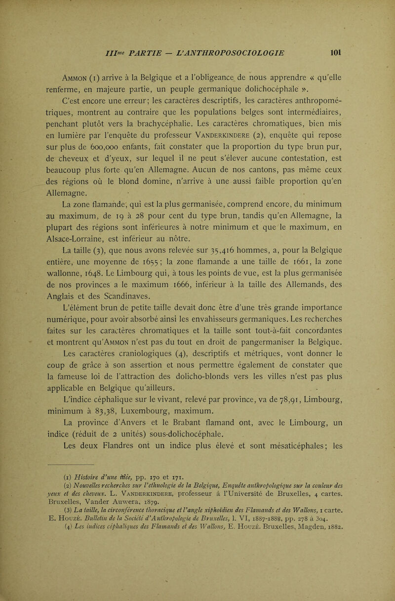 Ammon (i) arrive à la Belgique et a robligeance de nous apprendre « qu’elle renferme, en majeure partie, un peuple germanique dolichocéphale ». C’est encore une erreur; les caractères descriptifs, les caractères anthropomé- triques, montrent au contraire que les populations belges sont intermédiaires, penchant plutôt vers la brachycéphalie. Les caractères chromatiques, bien mis en lumière par l’enquête du professeur Vanderkindere (2), enquête qui repose sur plus de 600,000 enfants, fait constater que la proportion du type brun pur, de cheveux et d’yeux, sur lequel il ne peut s’élever aucune contestation, est beaucoup plus forte qu’en Allemagne. Aucun de nos cantons, pas même ceux des régions où le blond domine, n’arrive à une aussi faible proportion qu’en Allemagne. La zone flamande, qui est la plus germanisée, comprend encore, du minimum au maximum, de 19 à 28 pour cent du type brun, tandis qu’en Allemagne, la plupart des régions sont inférieures à notre minimum et que le maximum, en Alsace-Lorraine, est inférieur au nôtre. La taille (3), que nous avons relevée sur 35,416 hommes, a, pour la Belgique entière, une moyenne de 1655; la zone flamande a une taille de 1661, la zone wallonne, 1648. Le Limbourg qui, à tous les points de vue, est la plus germanisée de nos provinces a le maximum 1666, inférieur à la taille des Allemands, des Anglais et des Scandinaves. L’élément brun de petite taille devait donc être d’une très grande importance numérique, pour avoir absorbé ainsi les envahisseurs germaniques. Les recherches faites sur les caractères chromatiques et la taille sont tout-à-fait concordantes et montrent qu’AMMON n’est pas du tout en droit de pangermaniser la Belgique. Les caractères craniologiques (4), descriptifs et métriques, vont donner le coup de grâce à son assertion et nous permettre également de constater que la fameuse loi de l’attraction des dolicho-blonds vers les villes n’est pas plus applicable en Belgique qu’ailleurs. L’indice céphalique sur le vivant, relevé par province, va de 78,91, Limbourg, minimum à 83,38, Luxembourg, maximum. La province d’Anvers et le Brabant flamand ont, avec le Limbourg, un indice (réduit de 2 unités) sous-dolichocéphale. Les deux Flandres ont un indice plus élevé et sont mésaticéphales ; les (1) Histoire d’une idée, pp. 170 et 171. (2) Nouvelles recherches sur l’ethnologie de la Belgique, Enquête anthropologique sur la couleur des yeux et des cheveux. L. Vanderkindere, professeur à TUniversité de Bruxelles, 4 cartes. Bruxelles, Vander Auwera, 1879. (3) La taille, la circonférence thoracique et l’angle xiphoïdien des Flamands et des Wallons, i carte. E. HouzÉ. Bulletin de la Société d’Anthropologie de Bruxelles, 1. VI, 1887-1888, pp. 278 à 804. (4) Les indices céphaliques des Flamands et des Wallons, E. HouzÉ. Bruxelles, Magden, 1882.