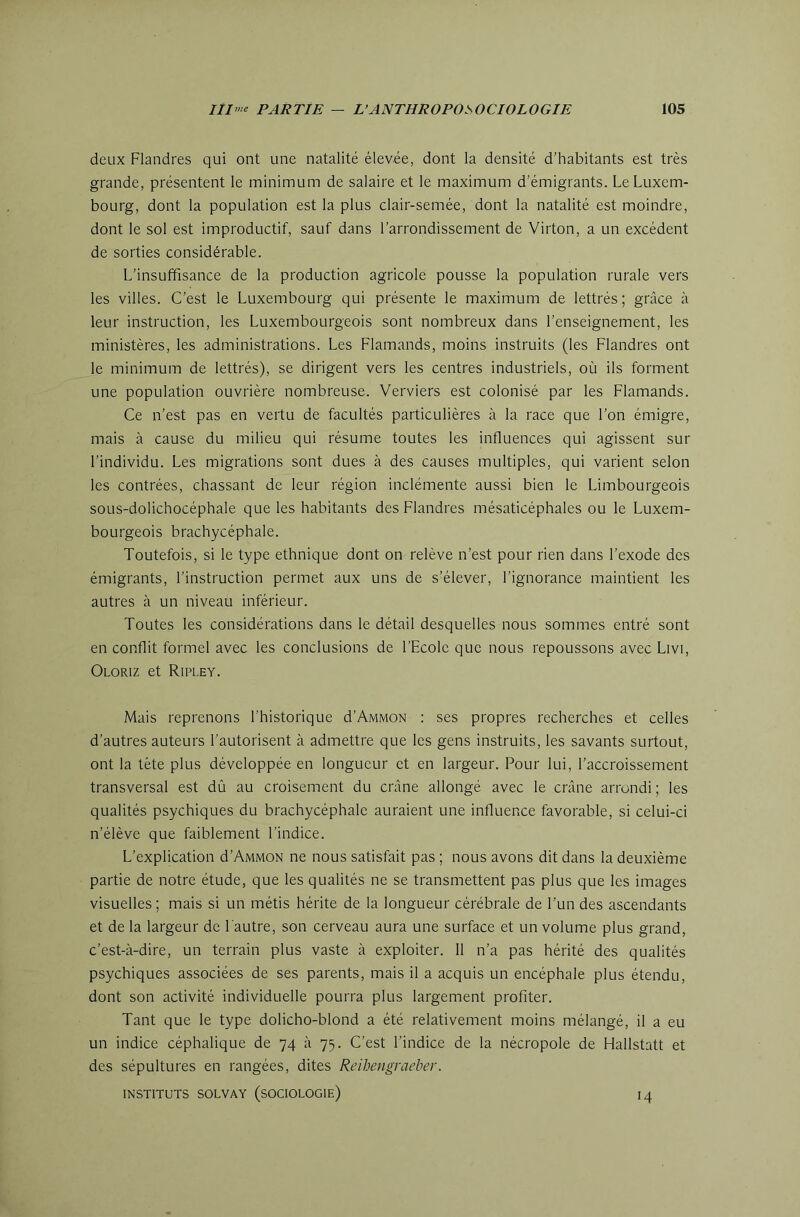 deux Flandres qui ont une natalité élevée, dont la densité d’habitants est très grande, présentent le minimum de salaire et le maximum d’émigrants. Le Luxem- bourg, dont la population est la plus clair-semée, dont la natalité est moindre, dont le sol est improductif, sauf dans l’arrondissement de Virton, a un excédent de sorties considérable. L’insuffisance de la production agricole pousse la population rurale vers les villes. C’est le Luxembourg qui présente le maximum de lettrés ; grâce à leur instruction, les Luxembourgeois sont nombreux dans l’enseignement, les ministères, les administrations. Les Flamands, moins instruits (les Flandres ont le minimum de lettrés), se dirigent vers les centres industriels, où ils forment une population ouvrière nombreuse. Verviers est colonisé par les Flamands. Ce n’est pas en vertu de facultés particulières à la race que l’on émigre, mais à cause du milieu qui résume toutes les influences qui agissent sur l’individu. Les migrations sont dues à des causes multiples, qui varient selon les contrées, chassant de leur région inclémente aussi bien le Limbourgeois sous-dolichocéphale que les habitants des Flandres mésaticéphales ou le Luxem- bourgeois brachycéphale. Toutefois, si le type ethnique dont on relève n’est pour rien dans l’exode des émigrants, l’instruction permet aux uns de s’élever, l’ignorance maintient les autres à un niveau inférieur. Toutes les considérations dans le détail desquelles nous sommes entré sont en conflit formel avec les conclusions de l’Ecole que nous repoussons avec Livi, Oloriz et Ripley. Mais reprenons l’historique d’AMMON : ses propres recherches et celles d’autres auteurs l’autorisent à admettre que les gens instruits, les savants surtout, ont la tète plus développée en longueur et en largeur. Pour lui, l’accroissement transversal est dû au croisement du crâne allongé avec le crâne arrondi ; les qualités psychiques du brachycéphale auraient une influence favorable, si celui-ci n’élève que faiblement l’indice. L’explication d’AiviMON ne nous satisfait pas ; nous avons dit dans la deuxième partie de notre étude, que les qualités ne se transmettent pas plus que les images visuelles ; mais si un métis hérite de la longueur cérébrale de l’un des ascendants et de la largeur de l'autre, son cerveau aura une surface et un volume plus grand, c’est-à-dire, un terrain plus vaste à exploiter. 11 n’a pas hérité des qualités psychiques associées de ses parents, mais il a acquis un encéphale plus étendu, dont son activité individuelle pourra plus largement profiter. Tant que le type dolicho-blond a été relativement moins mélangé, il a eu un indice céphalique de 74 à 75. C’est l’indice de la nécropole de Hallstatt et des sépultures en rangées, dites Reihengraeber. INSTITUTS SOLVAY (SOCIOLOGIE) I4