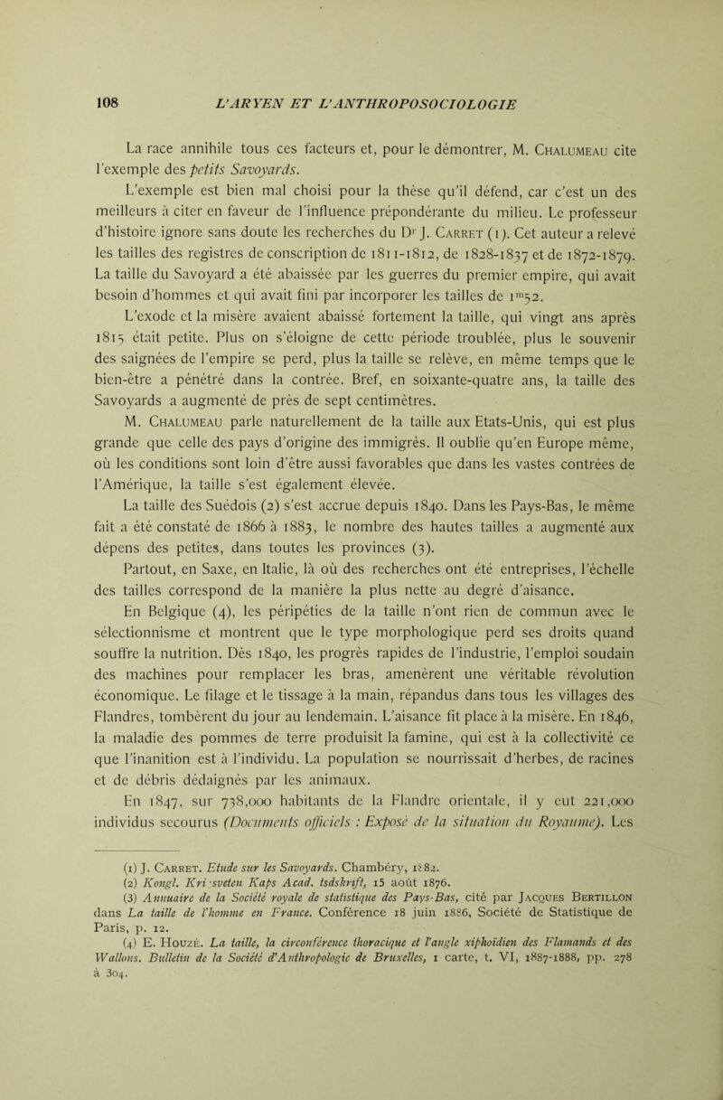 La race annihile tous ces facteurs et, pour le démontrer, M. Chalumeau cite l’exemple àes, petits Savoyards. L’exemple est bien mal choisi pour la thèse qu’il défend, car c’est un des meilleurs à citer en faveur de l’influence prépondérante du milieu. Le professeur d’histoire ignore sans doute les recherches du D''J. Carret (i). Cet auteur a relevé les tailles des registres de conscription de i8i 1-1812, de 1828-1837 et de 1872-1879. La taille du Savoyard a été abaissée par les guerres du premier empire, qui avait besoin d’hommes et qui avait fini par incorporer les tailles de i™52. L’exode et la misère avaient abaissé fortement la taille, qui vingt ans après 181 s était petite. Plus on s’éloigne de cette période troublée, plus le souvenir des saignées de l’empire se perd, plus la taille se relève, en même temps que le bien-être a pénétré dans la contrée. Bref, en soixante-quatre ans, la taille des Savoyards a augmenté de près de sept centimètres. M. Chalumeau parle naturellement de la taille aux Etats-Unis, qui est plus grande que celle des pays d’origine des immigrés. 11 oublie qu’en Europe même, où les conditions sont loin d'être aussi favorables que dans les vastes contrées de l’Amérique, la taille s’est également élevée. La taille des Suédois (2) s’est accrue depuis 1840. Dans les Pays-Bas, le même fait a été constaté de 1866 à 1883, le nombre des hautes tailles a augmenté aux dépens des petites, dans toutes les provinces (3). Partout, en Saxe, en Italie, là où des recherches ont été entreprises, l’échelle des tailles correspond de la manière la plus nette au degré d’aisance. En Belgique (4), les péripéties de la taille n’ont rien de commun avec le sélectionnisme et montrent que le type morphologique perd ses droits quand souffre la nutrition. Dès 1840, les progrès rapides de l’industrie, l’emploi soudain des machines pour remplacer les bras, amenèrent une véritable révolution économique. Le filage et le tissage à la main, répandus dans tous les villages des Flandres, tombèrent du jour au lendemain. L’aisance fit place à la misère. En 1846, la maladie des pommes de terre produisit la famine, qui est à la collectivité ce que l’inanition est à l’individu. La population se nourrissait d’herbes, de racines et de débris dédaignés par les animaux. En 1847, sur 738,000 habitants de la Flandre orientale, il y eut 221,000 individus secourus (Documents officiels -.Exposé de la situation du Royaume). Les (1) J. Carret. Elude sur les Savoyards. Chambéry, il;82. (2) Kongl. Kri\sveien Kaps Acad, tsdskriff, i5 août 1876. (3) Annuaire de la Société royale de statistique des Pays-Bas, cité par Jacques Bertillon dans La taille de l'homme en France. Conférence 18 juin 18S6, Société de Statistique de Paris, p. 12. (4) E. HouzÉ. La taille, la circonférence thoracique et l’angle xiphoïdien des Flamands et des Wallons. Bidletin de la Société d’Anthropologie de Bruxelles, i carte, t. VI, 1887-1888, pp. 278 à 304.