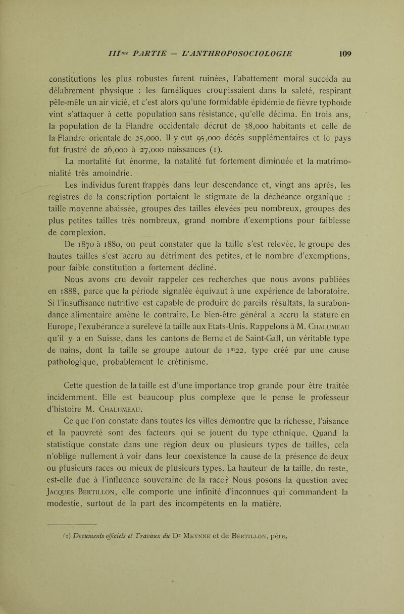 constitutions les plus robustes furent ruinées, l’abattement moral succéda au délabrement physique : les faméliques croupissaient dans la saleté, respirant pêle-mêle un air vicié, et c’est alors qu’une formidable épidémie de fièvre typhoïde vint s’attaquer à cette population sans résistance, qu’elle décima. En trois ans, la population de la Flandre occidentale décrût de 38,000 habitants et celle de la Flandre orientale de 23,000. 11 y eut 93,000 décès supplémentaires et le pays fut frustré de 26,000 à 27,000 naissances (i). La mortalité fut énorme, la natalité fut fortement diminuée et la matrimo- nialité très amoindrie. Les individus furent frappés dans leur descendance et, vingt ans après, les registres de la conscription portaient le stigmate de la déchéance organique : taille moyenne abaissée, groupes des tailles élevées peu nombreux, groupes des plus petites tailles très nombreux, grand nombre d’exemptions pour faiblesse de complexion. De 18706 1880, on peut constater que la taille s’est relevée, le groupe des hautes tailles s’est accru au détriment des petites, et le nombre d’exemptions, pour faible constitution a fortement décliné. Nous avons cru devoir rappeler ces recherches que nous avons publiées en 1888, parce que la période signalée équivaut à une expérience de laboratoire. Si l’insuffisance nutritive est capable de produire de pareils résultats, la surabon- dance alimentaire amène le contraire. Le bien-être général a accru la stature en Europe, l’exubérance a surélevé la taille aux Etats-Unis. Rappelons à M. Chalumeau qu’il y a en Suisse, dans les cantons de Berne et de Saint-Gall, un véritable type de nains, dont la taille se groupe autour de i™22, type créé par une cause pathologique, probablement le crétinisme. Cette question de la taille est d’une importance trop grande pour être traitée incidemment. Elle est beaucoup plus complexe que le pense le professeur d’histoire M. Chalumeau. Ce que l’on constate dans toutes les villes démontre que la richesse, l’aisance et la pauvreté sont des facteurs qui se jouent du type ethnique. Quand la statistique constate dans une région deux ou plusieurs types de tailles, cela n’oblige nullement à voir dans leur coexistence la cause de la présence de deux ou plusieurs races ou mieux de plusieurs types. La hauteur de la taille, du reste, est-elle due à l’influence souveraine de la race? Nous posons la question avec Jacques Bertillon, elle comporte une infinité d’inconnues qui commandent la modestie, surtout de la part des incompétents en la matière. Ci) Documents officiels et Travaux du Meynne et de Bertillon, père.