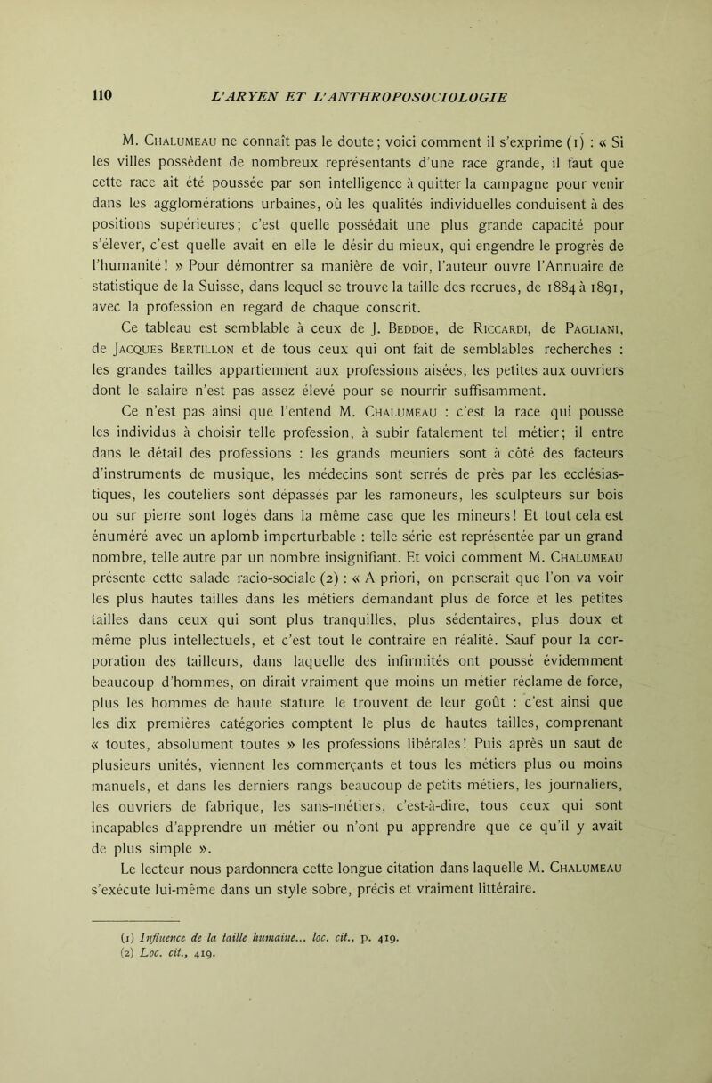 M. Chalumeau ne connaît pas le doute; voici comment il s’exprime (ij : « Si les villes possèdent de nombreux représentants d’une race grande, il faut que cette race ait été poussée par son intelligence à quitter la campagne pour venir dans les agglomérations urbaines, où les qualités individuelles conduisent à des positions supérieures; c’est quelle possédait une plus grande capacité pour s’élever, c’est quelle avait en elle le désir du mieux, qui engendre le progrès de l’humanité! » Pour démontrer sa manière de voir, l’auteur ouvre l’Annuaire de statistique de la Suisse, dans lequel se trouve la taille des recrues, de 1884 à 1891, avec la profession en regard de chaque conscrit. Ce tableau est semblable à ceux de J. Beddoe, de Riccardi, de Pagliani, de Jacques Bertillon et de tous ceux qui ont fait de semblables recherches : les grandes tailles appartiennent aux professions aisées, les petites aux ouvriers dont le salaire n’est pas assez élevé pour se nourrir suffisamment. Ce n’est pas ainsi que l’entend M. Chalumeau : c’est la race qui pousse les individus à choisir telle profession, à subir fatalement tel métier; il entre dans le détail des professions : les grands meuniers sont à côté des facteurs d’instruments de musique, les médecins sont serrés de près par les ecclésias- tiques, les couteliers sont dépassés par les ramoneurs, les sculpteurs sur bois ou sur pierre sont logés dans la même case que les mineurs! Et tout cela est énuméré avec un aplomb imperturbable : telle série est représentée par un grand nombre, telle autre par un nombre insignifiant. Et voici comment M. Chalumeau présente cette salade racio-sociale (2) : « A priori, on penserait que l’on va voir les plus hautes tailles dans les métiers demandant plus de force et les petites tailles dans ceux qui sont plus tranquilles, plus sédentaires, plus doux et même plus intellectuels, et c’est tout le contraire en réalité. Sauf pour la cor- poration des tailleurs, dans laquelle des infirmités ont poussé évidemment beaucoup d’hommes, on dirait vraiment que moins un métier réclame de force, plus les hommes de haute stature le trouvent de leur goût ; c’est ainsi que les dix premières catégories comptent le plus de hautes tailles, comprenant « toutes, absolument toutes » les professions libérales! Puis après un saut de plusieurs unités, viennent les commerçants et tous les métiers plus ou moins manuels, et dans les derniers rangs beaucoup de petits métiers, les journaliers, les ouvriers de fabrique, les sans-métiers, c’est-à-dire, tous ceux qui sont incapables d’apprendre un métier ou n’ont pu apprendre que ce qu’il y avait de plus simple ». Le lecteur nous pardonnera cette longue citation dans laquelle M. Chalumeau s’exécute lui-même dans un style sobre, précis et vraiment littéraire. (1) Influence de la taille humaine... loc. cit., p. 419. (2) Loc. cit., 419.