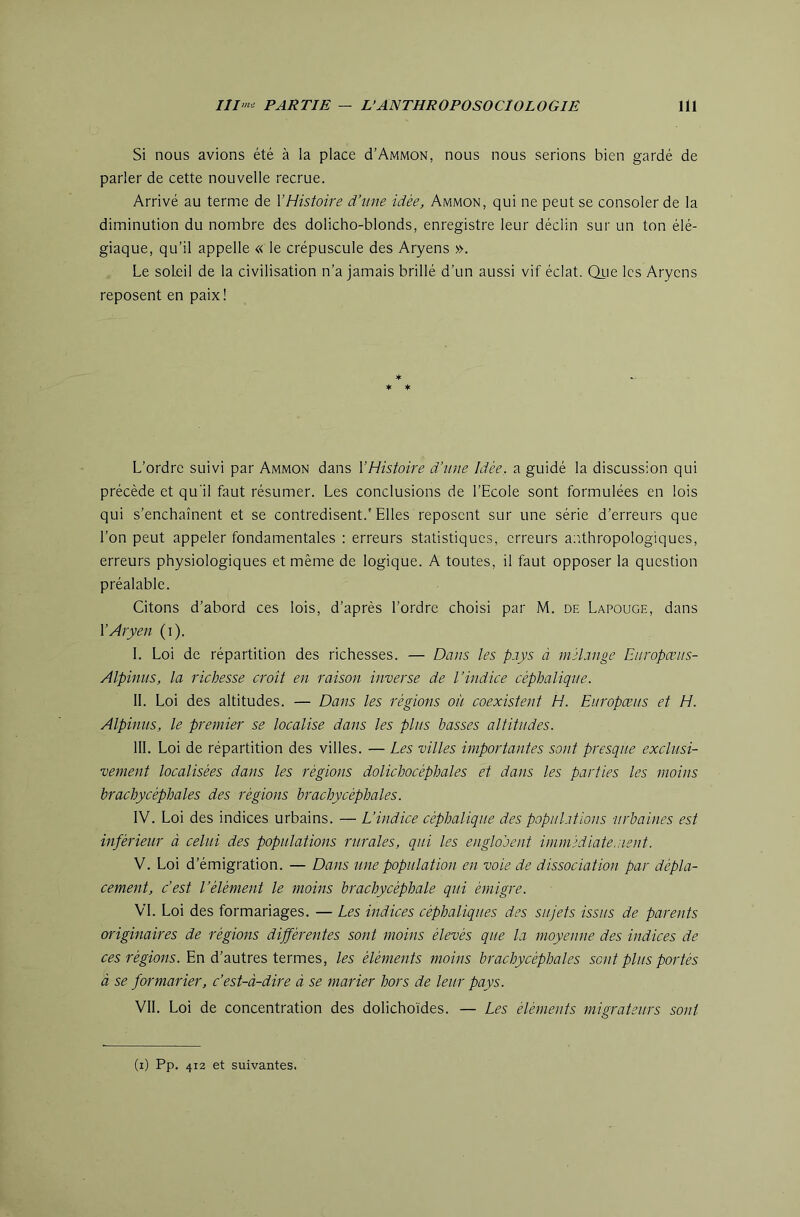 Si nous avions été à la place d’AMMON, nous nous serions bien gardé de parler de cette nouvelle recrue. Arrivé au terme de VHistoire d’une idée, Ammon, qui ne peut se consoler de la diminution du nombre des dolicho-blonds, enregistre leur déclin sur un ton élé- giaque, qu’il appelle « le crépuscule des Aryens ». Le soleil de la civilisation n’a jamais brillé d’un aussi vif éclat. Qrie les Aryens reposent en paix! * * * L’ordre suivi par Ammon dans V Histoire d’une Idée, a guidé la discussion qui précède et qu'il faut résumer. Les conclusions de l’Ecole sont formulées en lois qui s’enchaînent et se contredisent.'Elles reposent sur une série d’erreurs que l’on peut appeler fondamentales : erreurs statistiques, erreurs aiithropologiques, erreurs physiologiques et même de logique. A toutes, il faut opposer la question préalable. Citons d’abord ces lois, d’après l’ordre choisi par M. de Lapouge, dans V Aryen (i). I. Loi de répartition des richesses. — Dans les pays à mélange Europœus- Alpinus, la richesse croît en raison inverse de l’indice céphalique. II. Loi des altitudes. — Dans les régions où coexistent H. Europæus et H. Alpinus, le prernier se localise dans les plus basses altitudes. III. Loi de répartition des villes. — Les villes importantes sont presque exclusi- vement localisées dans les régions dolichocéphales et dans les parties les moins brachycéphales des régions brachycéphales. \W. Loi des indices urbains. — L’indice céphalique des populations urbaines est inférieur à celui des populations rurales, qui les englobent immédiatement. y. Loi d’émigration. — Dans une population en voie de dissociation par dépla- cement, c’est l’élément le moins brachycéphale qui émigre. VL Loi des formariages. — Les indices céphaliques des sujets issus de parents originaires de régions différentes sont moins élevés que la moyenne des indices de ces régions. En d’autres termes, les éléments moins brachycéphales sont plus portés à se formarier, c’est-à-dire à se marier hors de leur pays. VIL Loi de concentration des dolicho'ides. — Les éléments migrateurs sont (i) Pp. 412 et suivantes.