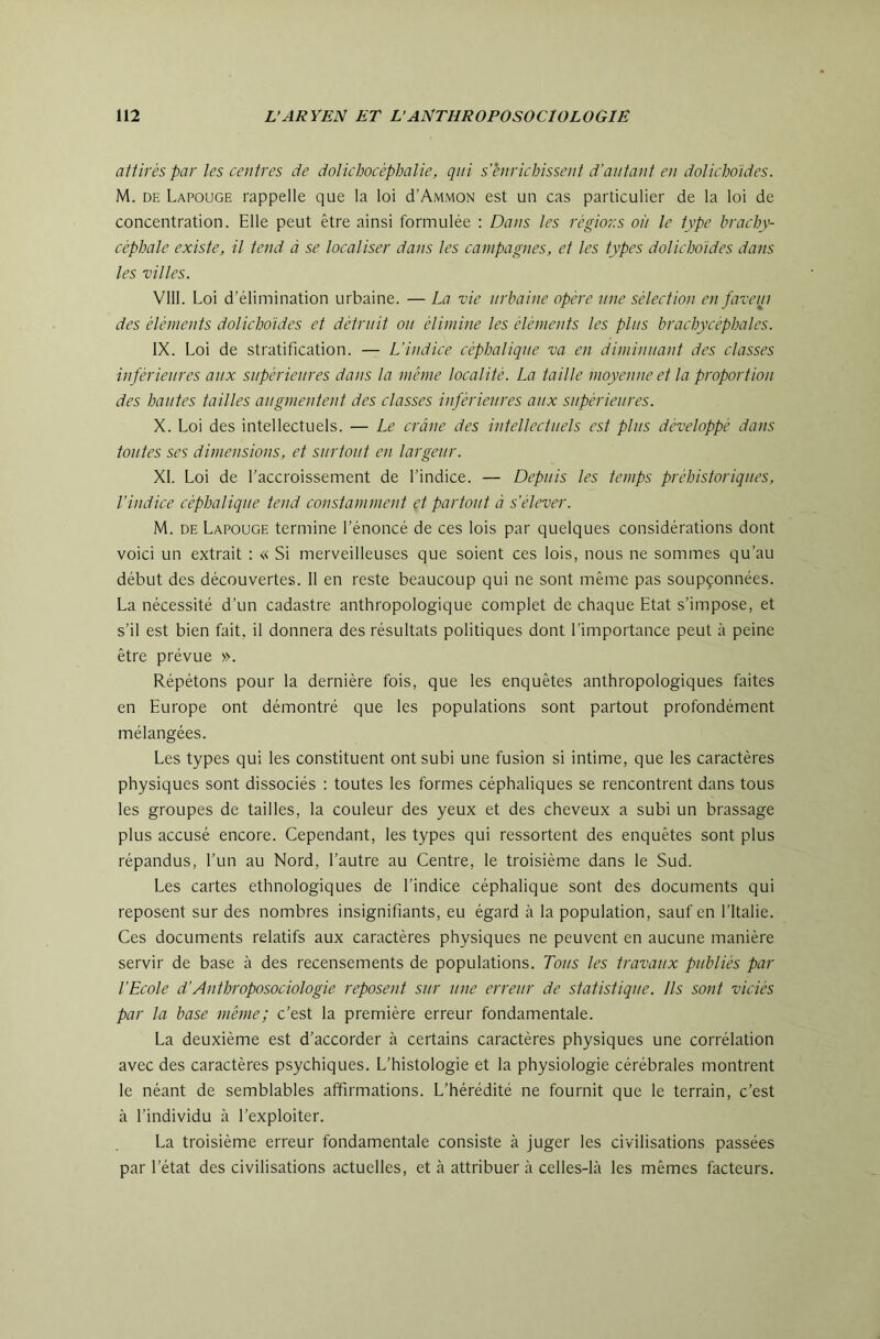 attirés par les centres de dotichocéphalie, qui s’ènrichisseut d’autant en dolichoides. M. DE Lapouge rappelle que la loi cI’Ammon est un cas particulier de la loi de concentration. Elle peut être ainsi formulée : Dans les régions oit le type brachy- céphale existe, il tend à se localiser dans les campagnes, et les types dolichoides dans les villes. VIII. Loi d’élimination urbaine. — La vie urbaine opère une sélection en faveui des éléments dolichoides et détruit ou élimine les éléments les plus brachycéphales. IX. Loi de stratification. — L’iudice céphalique va en diminuant des classes inférieures aux supérieures dans la même localité. La taille moyenne et la proportion des hautes tailles augmentent des classes inférieures aux supérieures. X. Loi des intellectuels. — Le crâne des intellectuels est plus développé dans toutes ses dimensions, et surtout en largeur. XI. Loi de l’accroissement de l’indice. — Depuis les temps préhistoriques, l’indice céphalique tend constamment et partout à s’élever. M. DE Lapouge termine l’énoncé de ces lois par quelques considérations dont voici un extrait : « Si merveilleuses que soient ces lois, nous ne sommes qu’au début des découvertes. Il en reste beaucoup qui ne sont même pas soupçonnées. La nécessité d’un cadastre anthropologique complet de chaque Etat s’impose, et s’il est bien fait, il donnera des résultats politiques dont l’importance peut à peine être prévue ». Répétons pour la dernière fois, que les enquêtes anthropologiques faites en Europe ont démontré que les populations sont partout profondément mélangées. Les types qui les constituent ont subi une fusion si intime, que les caractères physiques sont dissociés : toutes les formes céphaliques se rencontrent dans tous les groupes de tailles, la couleur des yeux et des cheveux a subi un brassage plus accusé encore. Cependant, les types qui ressortent des enquêtes sont plus répandus, l’un au Nord, l’autre au Centre, le troisième dans le Sud. Les cartes ethnologiques de l’indice céphalique sont des documents qui reposent sur des nombres insignifiants, eu égard à la population, sauf en l’Italie. Ces documents relatifs aux caractères physiques ne peuvent en aucune manière servir de base à des recensements de populations. Tous les travaux publiés par l’Ecole d’Anthroposociologie reposent sur une erreur de statistique. Ils sont viciés par la base même; c’est la première erreur fondamentale. La deuxième est d’accorder à certains caractères physiques une corrélation avec des caractères psychiques. L’histologie et la physiologie cérébrales montrent le néant de semblables affirmations. L’hérédité ne fournit que le terrain, c’est à l’individu à l’exploiter. La troisième erreur fondamentale consiste à juger les civilisations passées par l’état des civilisations actuelles, et à attribuer à celles-là les mêmes facteurs.