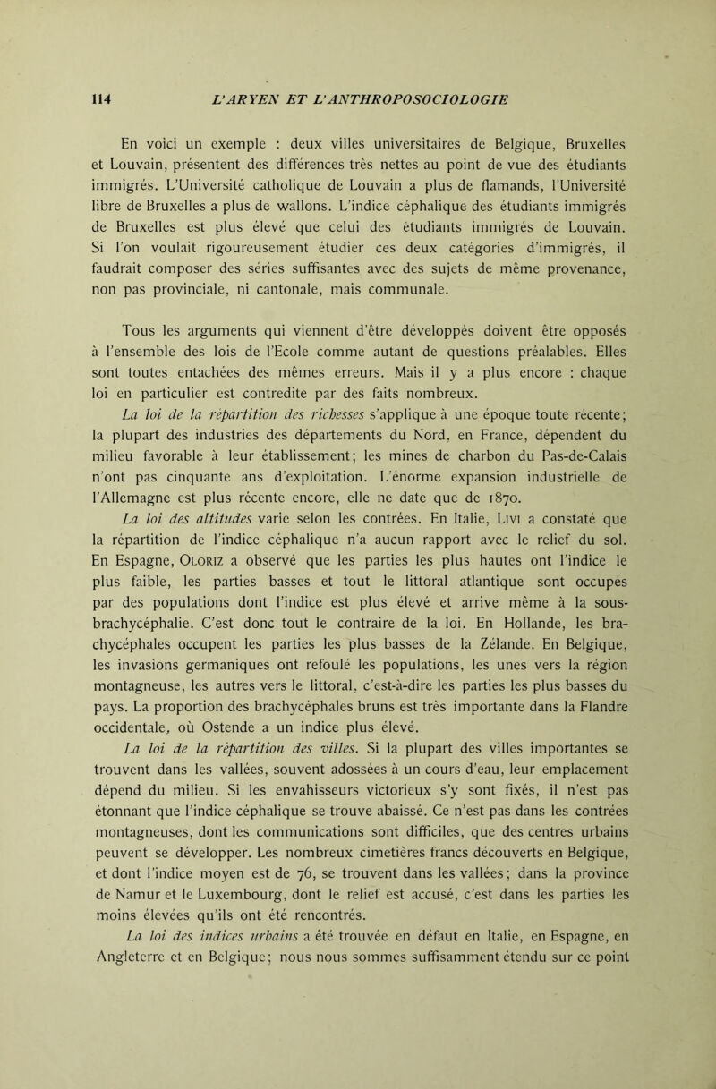 En voici un exemple : deux villes universitaires de Belgique, Bruxelles et Louvain, présentent des différences très nettes au point de vue des étudiants immigrés. L’Université catholique de Louvain a plus de flamands, l’Université libre de Bruxelles a plus de wallons. L’indice céphalique des étudiants immigrés de Bruxelles est plus élevé que celui des étudiants immigrés de Louvain. Si l’on voulait rigoureusement étudier ces deux catégories d’immigrés, il faudrait composer des séries suffisantes avec des sujets de même provenance, non pas provinciale, ni cantonale, mais communale. Tous les arguments qui viennent d’être développés doivent être opposés à l’ensemble des lois de l’Ecole comme autant de questions préalables. Elles sont toutes entachées des mêmes erreurs. Mais il y a plus encore : chaque loi en particulier est contredite par des faits nombreux. La loi de la répartition des richesses s’applique à une époque toute récente; la plupart des industries des départements du Nord, en Erance, dépendent du milieu favorable à leur établissement; les mines de charbon du Pas-de-Calais n’ont pas cinquante ans d’exploitation. L’énorme expansion industrielle de l’Allemagne est plus récente encore, elle ne date que de 1870. La loi des altitudes varie selon les contrées. En Italie, Livi a constaté que la répartition de l’indice céphalique n’a aucun rapport avec le relief du sol. En Espagne, Oloriz a observé que les parties les plus hautes ont l’indice le plus faible, les parties basses et tout le littoral atlantique sont occupés par des populations dont l’indice est plus élevé et arrive même à la sous- brachycéphalie. C’est donc tout le contraire de la loi. En Hollande, les bra- chycéphales occupent les parties les plus basses de la Zélande. En Belgique, les invasions germaniques ont refoulé les populations, les unes vers la région montagneuse, les autres vers le littoral, c’est-à-dire les parties les plus basses du pays. La proportion des brachycéphales bruns est très importante dans la Elandre occidentale, où Ostende a un indice plus élevé. La loi de la répartition des villes. Si la plupart des villes importantes se trouvent dans les vallées, souvent adossées à un cours d’eau, leur emplacement dépend du milieu. Si les envahisseurs victorieux s’y sont fixés, il n’est pas étonnant que l’indice céphalique se trouve abaissé. Ce n’est pas dans les contrées montagneuses, dont les communications sont difficiles, que des centres urbains peuvent se développer. Les nombreux cimetières francs découverts en Belgique, et dont l’indice moyen est de 76, se trouvent dans les vallées; dans la province de Namur et le Luxembourg, dont le relief est accusé, c’est dans les parties les moins élevées qu’ils ont été rencontrés. La loi des indices urbains a été trouvée en défaut en Italie, en Espagne, en Angleterre et en Belgique; nous nous sommes suffisamment étendu sur ce point