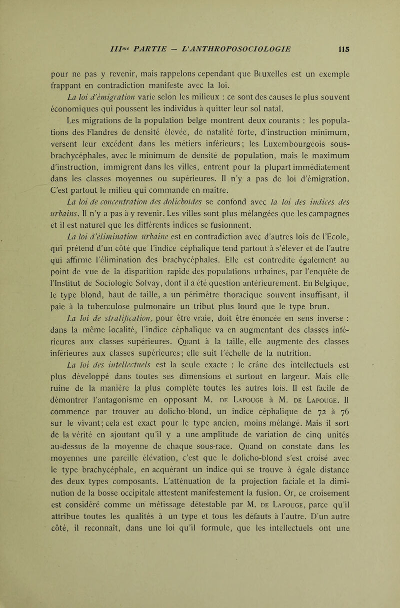 pour ne pas y revenir, mais rappelons cependant que Biuxelles est un exemple frappant en contradiction manifeste avec la loi. La loi d’émigration varie selon les milieux : ce sont des causes le plus souvent économiques qui poussent les individus à quitter leur sol natal. Les migrations de la population belge montrent deux courants : les popula- tions des Flandres de densité élevée, de natalité forte, d’instruction minimum, versent leur excédent dans les métiers inférieurs ; les Luxembourgeois sous- brachycéphales, avec le minimum de densité de population, mais le maximum d’instruction, immigrent dans les villes, entrent pour la plupart immédiatement dans les classes moyennes ou supérieures. 11 n’y a pas de loi d’émigration. C’est partout le milieu qui commande en maître. La loi de concentration des dolichoïdes se confond avec la loi des indices des urbains. 11 n’y a pas à y revenir. Les villes sont plus mélangées que les campagnes et il est naturel que les différents indices se fusionnent. La loi d’élimination urbaine est en contradiction avec d’autres lois de l’Ecole, qui prétend d’un côté que l’indice céphalique tend partout à s’élever et de l’autre qui affirme l’élimination des brachycéphales. Elle est contredite également au point de vue de la disparition rapide des populations urbaines, par l’enquête de l’Institut de Sociologie Solvay, dont il a été question antérieurement. En Belgique, le type blond, haut de taille, a un périmètre thoracique souvent insuffisant, il paie à la tuberculose pulmonaire un tribut plus lourd que le type brun. La loi de stratification, pour être vraie, doit être énoncée en sens inverse : dans la même localité, l’indice céphalique va en augmentant des classes infé- rieures aux classes supérieures. Quant à la taille, elle augmente des classes inférieures aux classes supérieures; elle suit l’échelle de la nutrition. La loi des intellectuels est la seule exacte : le crâne des intellectuels est plus développé dans toutes ses dimensions et surtout en largeur. Mais elle ruine de la manière la plus complète toutes les autres lois. 11 est facile de démontrer l’antagonisme en opposant M. de Lapouge à M. de Lapouge. 11 commence par trouver au dolicho-blond, un indice céphalique de 72 à 76 sur le vivant; cela est exact pour le type ancien, moins mélangé. Mais il sort de la vérité en ajoutant qu’il y a une amplitude de variation de cinq unités au-dessus de la moyenne de chaque sous-race. Quand on constate dans les moyennes une pareille élévation, c’est que le dolicho-blond s’est croisé avec le type brachycéphale, en acquérant un indice qui se trouve à égale distance des deux types composants. L’atténuation de la projection faciale et la dimi- nution de la bosse occipitale attestent manifestement la fusion. Or, ce croisement est considéré comme un métissage détestable par M. de Lapouge, parce qu’il attribue toutes les qualités à un type et tous les défauts à l’autre. D’un autre côté, il reconnaît, dans une loi qu’il formule, que les intellectuels ont une