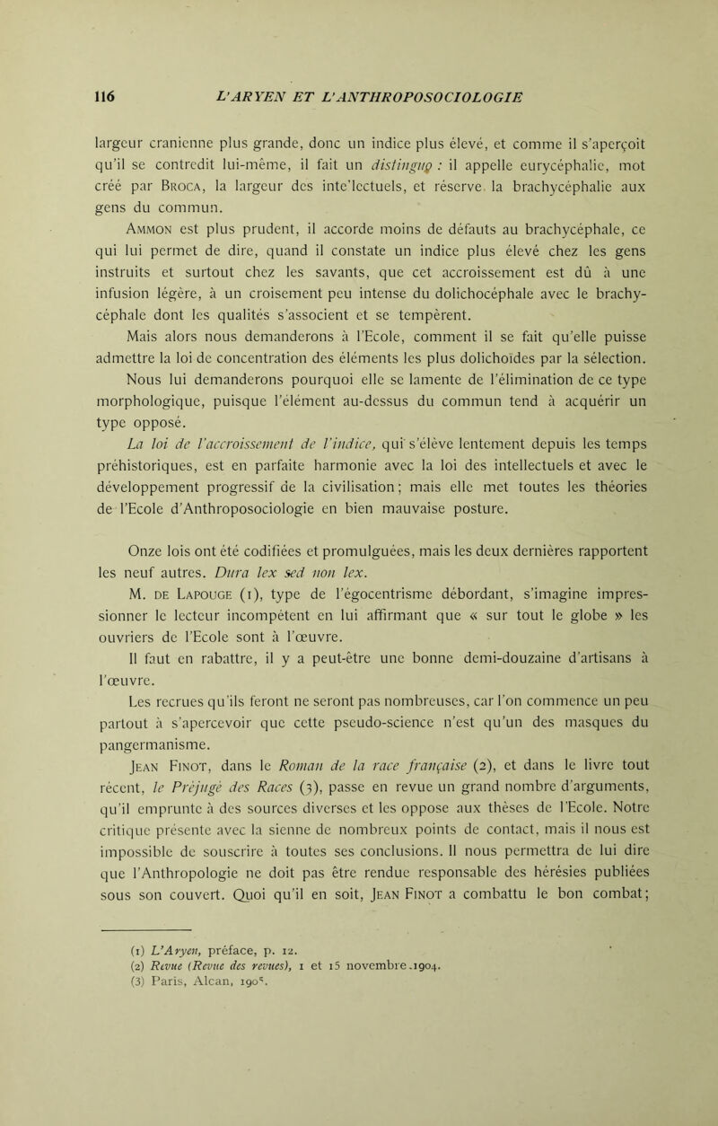 largeur crânienne plus grande, donc un indice plus élevé, et comme il s’aperçoit qu’il se contredit lui-même, il fait un distingua : il appelle eurycéphalie, mot créé par Broca, la largeur des inte’lectuels, et réserve la brachycéphalie aux gens du commun. Ammon est plus prudent, il accorde moins de défauts au brachycéphale, ce qui lui permet de dire, quand il constate un indice plus élevé chez les gens instruits et surtout chez les savants, que cet accroissement est dû à une infusion légère, à un croisement peu intense du dolichocéphale avec le brachy- céphale dont les qualités s’associent et se tempèrent. Mais alors nous demanderons à l’Ecole, comment il se fait qu’elle puisse admettre la loi de concentration des éléments les plus dolichoïdes par la sélection. Nous lui demanderons pourquoi elle se lamente de l’élimination de ce type morphologique, puisque l’élément au-dessus du commun tend à acquérir un type opposé. La loi de l’accroissement de l’indice, qui's’élève lentement depuis les temps préhistoriques, est en parfaite harmonie avec la loi des intellectuels et avec le développement progressif de la civilisation ; mais elle met toutes les théories de l’Ecole d’Anthroposociologie en bien mauvaise posture. Onze lois ont été codifiées et promulguées, mais les deux dernières rapportent les neuf autres. Dura lex sed non lex. M. DE Lapouge (i), type de l’égocentrisme débordant, s’imagine impres- sionner le lecteur incompétent en lui affirmant que « sur tout le globe » les ouvriers de l’Ecole sont à l’œuvre. 11 faut en rabattre, il y a peut-être une bonne demi-douzaine d’artisans à l’œuvre. Les recrues qu'ils feront ne seront pas nombreuses, car l’on commence un peu partout à s’apercevoir que cette pseudo-science n’est qu’un des masques du pangermanisme. Jean Finot, dans le Roman de la race française (2), et dans le livre tout récent, le Préjugé des Races (3), passe en revue un grand nombre d’arguments, qu’il emprunte à des sources diverses et les oppose aux thèses de l’Ecole. Notre critique présente avec la sienne de nombreux points de contact, mais il nous est impossible de souscrire à toutes ses conclusions. 11 nous permettra de lui dire que l’Anthropologie ne doit pas être rendue responsable des hérésies publiées sous son couvert. Qiioi qu’il en soit, Jean Finot a combattu le bon combat; (1) L’Aryen, préface, p. 12. (2) Rtvite (Revue des revues), i et i5 novembre,1904. (3) Paris, Alcan, 190'.