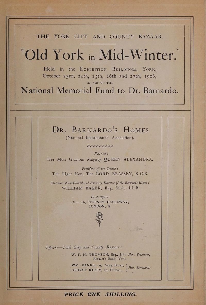 ir ievORK Clry. AND. COUNTY BAZAAR. ‘Old York in Mid-Winter. Eel? in the Exuisitron Buitpincs, York; Weraeen 23rd, 24th, 26th, 26th and 27th, 1906, IN AID OF THE National Memorial Fund to Dr. Barnardo. Dr. BARNARDO’s HOMES (National Incorporated Association). DAIdddIIdDI AD Patron: Her Most Gracious Majesty QUEEN ALEXANDRA. President of the Council : The Right Hon. The LORD BRASSEY, K.C.B. Chairman of the Council and Honorary Director of the Barnardo Homes : WILLIAM BAKER, Esq., M.A., LL.B. Head Offices : 18 to 26, STEPNEY CAUSEWAY, LONDON, E. + O ficers—York City and County Bazaar: W. F. H. THOMSON, Esgq., J.P., Hon. Treasurer, Beckett’s Bank, York. WM. BANKS, 19, Coney Street, : | Hn, Secretaries. GEORGE KIRBY, 26, Clifton, PRICE ONE SHILLING.