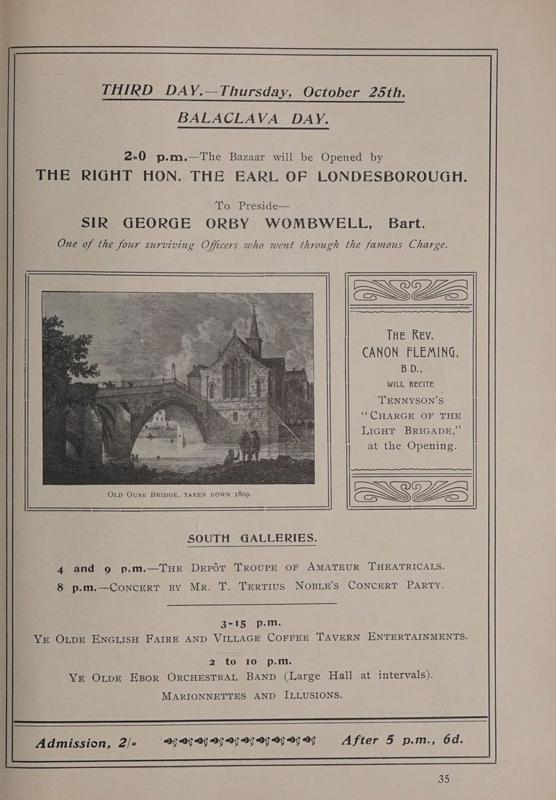 BALACLAVA DAY. 2-0 p.m.—The Bazaar will be Opened by | THE RIGHT HON. THE EARL OF LONDESBOROUGH. To Preside— SIR GEORGE ORBY WOMBWELL, Bart. One of the four surviving Officers who went through the famous Charge. THE Rev. CANON FLEMING, B: Ds WILL RECITE TENNYSON’S ‘“CHARGE OF THE LiGHT BRIGADE,” at the Opening. OLp Oust BRIDGE, TAKEN DOWN 1809, W355 SOUTH GALLERIES. 4 and 9 p.m.—TuHE Deport TRouPpE OF AMATEUR THEATRICALS. 8 p.m.—ConcerT BY Mr. T. Tertius NoBLE’s CONCERT PARTY. 3-15 p.m. Vr OLDE ENGLISH FAIRE AND VILLAGE COFFEE TAVERN ENTERTAINMENTS. ! 2 to 10 p.m. YE OLpE EBor ORCHESTRAL Banp (Large Hall at intervals). MARIONNETTES AND ILLUSIONS. Se Admission, 2/= DG DG Df DG Df Df Of Of Of OF After 5 p.m., 6d. Sis)