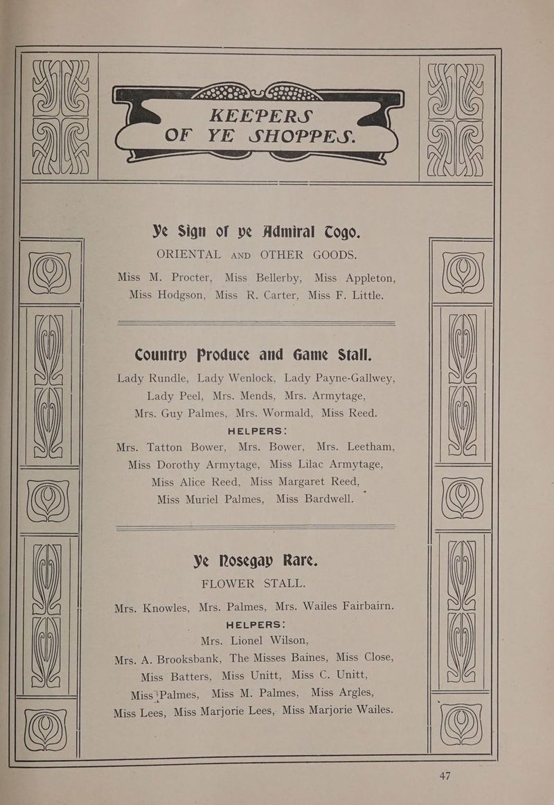 20*,0°@e8 : “206° @20°° ~@e 9.8, 058 KEEPERS | OF YE SHOPPES. ) rr Ye Sign of ve Admiral Cogo. ORIENTAL anp OTHER GOODS. © Miss M. Procter, Miss Bellerby, Miss Appleton, Miss Hodgson, Miss R. Carter, Miss F. Little. Country Produce and Game Stall. Lady Rundle, Lady Wenlock, Lady Payne-Gallwey, Lady Peel, Mrs. Mends, Mrs. Armytage, Mrs. Guy Palmes, Mrs. Wormald, Miss Reed. HELPERS: Mrs. Tatton Bower, Mrs. Bower, Mrs. Leetham, Miss Dorothy Armytage, Miss Lilac Armytage, Miss Alice Reed, Miss Margaret Reed, © Miss Muriel Palmes, Miss Bardwell. j Ye Rosegay Rare. FLOWER SCALL. Mrs. Knowles, Mrs. Palmes, Mrs. Wailes Fairbairn. HELPERS: Mrs. Lionel Wilson, Mrs. A. Brooksbank, The Misses Baines, Miss Close, Miss Batters, Miss Unitt, Miss C. Unitt, Miss*Palmes, Miss M. Palmes, Miss Argles, Miss ees Miss Marjorie Lees, Miss Marjorie Wailes.