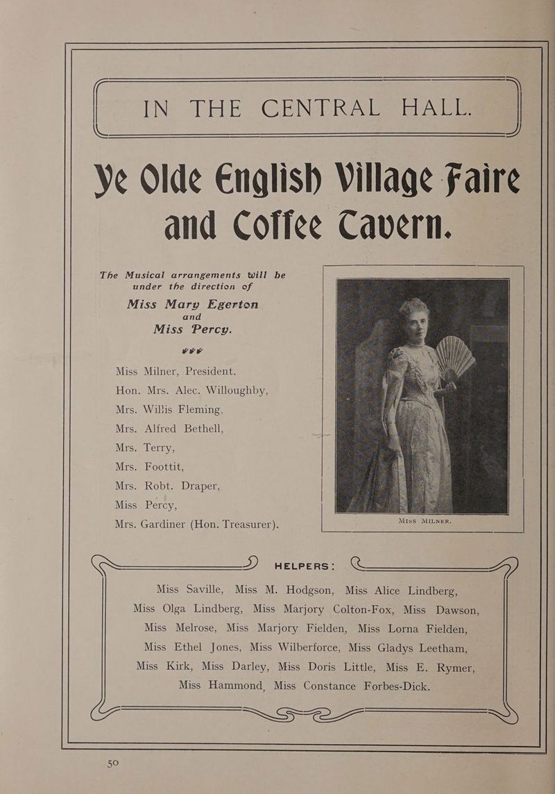 = een THEY CENTRAL HALL. Se Ve Olde e Olde English Village Faire and Coffee Cavern. The Musical arrangements will be under the direction of Miss Mary Egerton and Miss Percy. FEF Miss Milner, President. Hon. Mrs. Alec. Willoughby, Mrs. Willis Fleming, Mrs. Alfred Bethell, Mrs. Terry, Mrs. Foottit, Mrs. Robt. Draper, | Miss Percy, Mrs. Gardiner (Hon. Treasurer). >) HELPERS: acs Miss Saville, Miss M. Hodgson, Miss Alice Lindberg, Miss Olga Lindberg, Miss Marjory Colton-Fox, Miss Dawson, 7 Miss Melrose, Miss Marjory Fielden, Miss Lorna Fielden, Miss Ethel Jones, Miss Wilberforce, Miss Gladys Leetham, Miss Kirk, Miss Darley, Miss Doris Little, Miss E. Rymer, Miss Hammond, Miss Constance Forbes-Dick. GPR RE