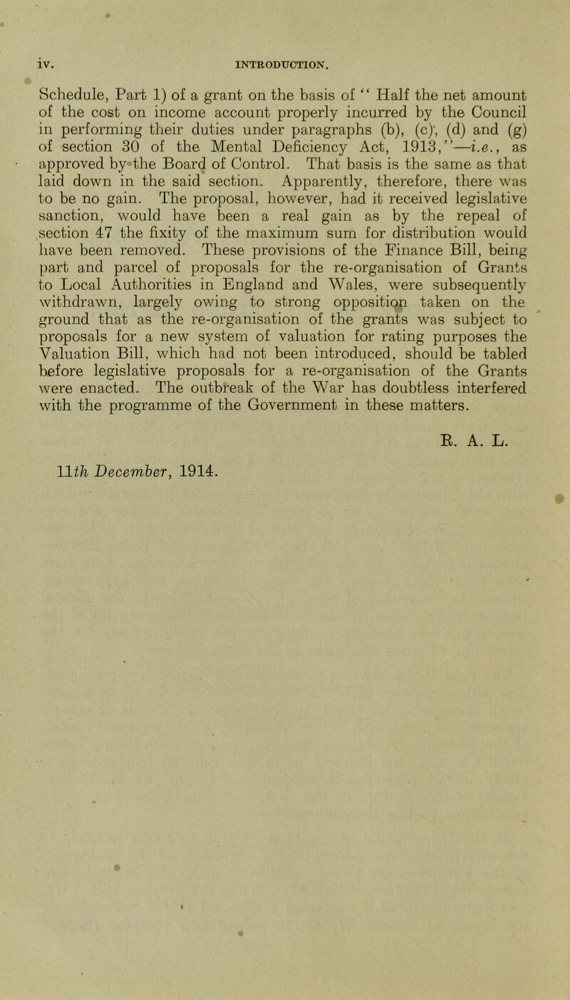 Schedule, Part 1) of a grant on the basis of ‘ ‘ Half the net amount of the cost on income account properly incurred by the Council in performing their duties under paragraphs (b), (c)', (d) and (g) of section 30 of the Mental Deficiency Act, 1913,”—i.e., as approved by»the Board of Control. That basis is the same as that laid down in the said section. Apparently, therefore, there was to be no gain. The proposal, however, had it received legislative sanction, would have been a real gain as by the repeal of section 47 the fixity of the maximum sum for distribution would have been removed. These provisions of the Finance Bill, being part and parcel of proposals for the re-organisation of Grants to Local Authorities in England and Wales, were subsequently withdrawn, largely owing to strong opposition taken on the ground that as the re-organisation of the grants was subject to proposals for a new system of valuation for rating purposes the Valuation Bill, which had not been introduced, should be tabled before legislative proposals for a re-organisation of the Grants were enacted. The outbreak of the War has doubtless interfered with the programme of the Government in these matters. E. A. L.