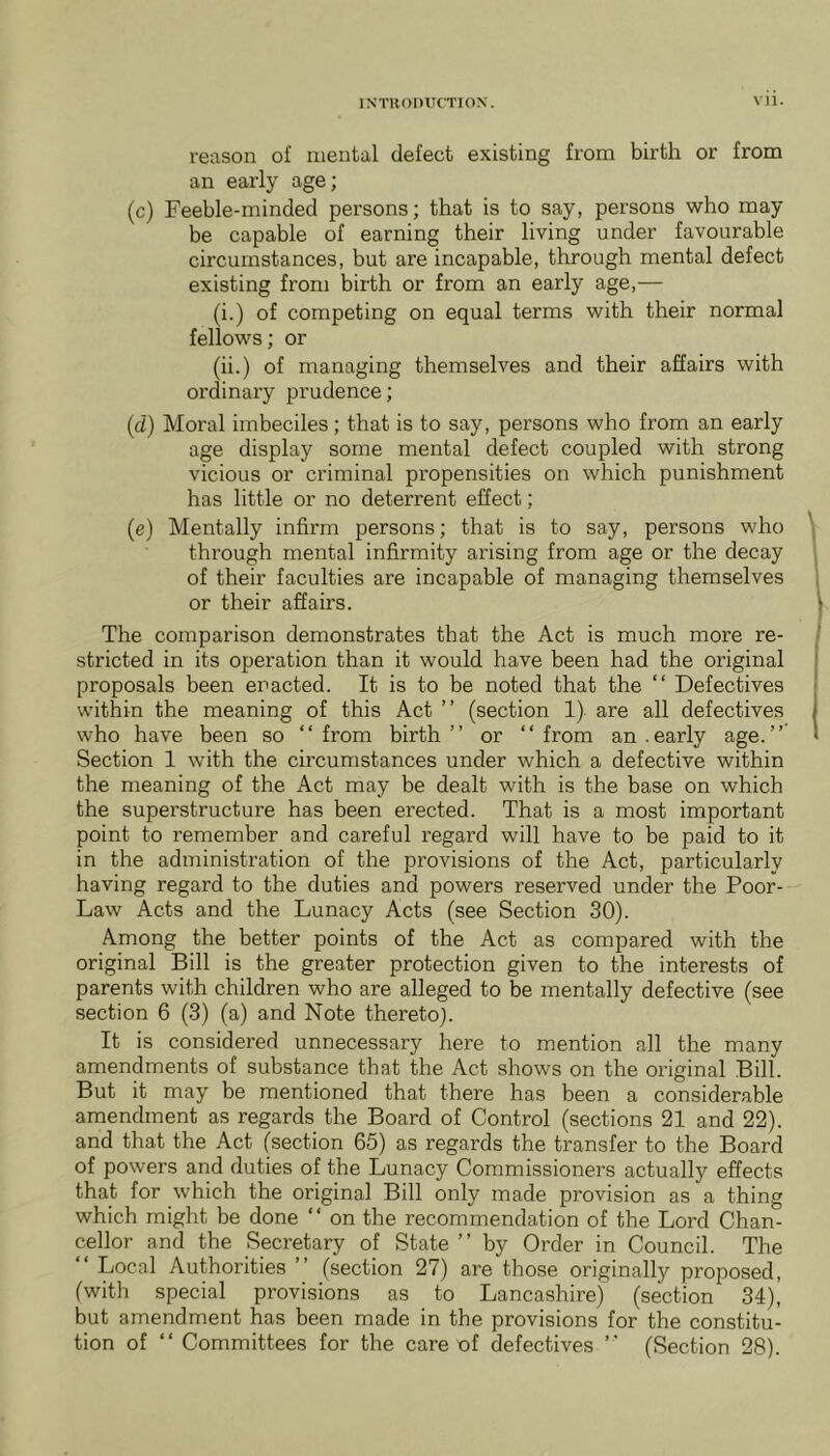 reason of mental defect existing from birth or from an early age; (c) Feeble-minded persons; that is to say, persons who may be capable of earning their living under favourable circumstances, but are incapable, through mental defect existing from birth or from an early age,— (i.) of competing on equal terms with their normal fellows; or (ii.) of managing themselves and their affairs with ordinary prudence; (d) Moral imbeciles ; that is to say, persons who from an early age display some mental defect coupled with strong vicious or criminal propensities on which punishment has little or no deterrent effect; (e) Mentally infirm persons; that is to say, persons who through mental infirmity arising from age or the decay of their faculties are incapable of managing themselves or their affairs. The comparison demonstrates that the Act is much more re- stricted in its operation than it would have been had the original proposals been enacted. It is to be noted that the “ Defectives within the meaning of this Act ” (section 1) are all defectives who have been so “from birth’’ or “from an.early age.’’ Section 1 with the circumstances under which a defective within the meaning of the Act may be dealt with is the base on which the superstructure has been erected. That is a most important point to remember and careful regard will have to be paid to it in the administration of the provisions of the Act, particularly having regard to the duties and powers reserved under the Poor- Law Acts and the Lunacy Acts (see Section 30). Among the better points of the Act as compared with the original Bill is the greater protection given to the interests of parents with children who are alleged to be mentally defective (see section 6 (3) (a) and Note thereto). It is considered unnecessary here to mention all the many amendments of substance that the Act shows on the original Bill. But it may be mentioned that there has been a considerable amendment as regards the Board of Control (sections 21 and 22). and that the Act (section 65) as regards the transfer to the Board of powers and duties of the Lunacy Commissioners actually effects that for which the original Bill only made provision as a thing which might be done “ on the recommendation of the Lord Chan- cellor and the Secretary of State ’’ by Order in Council. The “ Local Authorities ’’ (section 27) are those originally proposed, (with special provisions as to Lancashire) (section 34), but amendment has been made in the provisions for the constitu- tion of “ Committees for the care of defectives “ (Section 28).