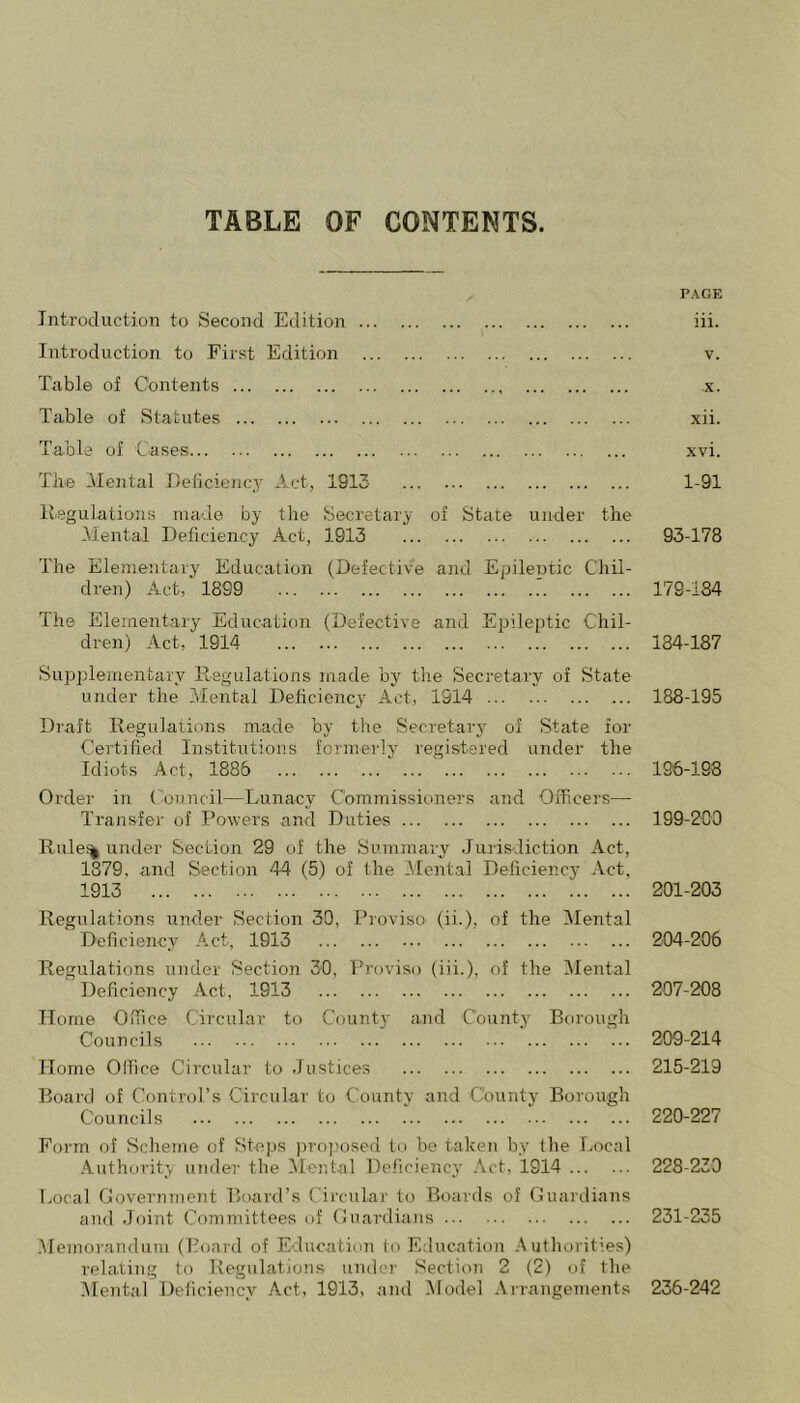 Introduction to Second Edition Introduction to First Edition Table of Contents Table of Statutes Table of Cases The Mental Deficiejicy Act, 1913 llegulations made by the Secretary of State under the Mental Deficiency Act, 1913 The Elementary Education (Defective and Epileptic Chil- dren) Act, 1899 The Elementary Education (Defective and Epileptic Chil- dren) Act, 1914 Supplementary Regulations made by the Secretary of State under the Mental Deficiency Act, 1914 Draft Regulations made by the Secretary of State for Certified Institutions formerly registered under the Idiots Act, 1886 Order in (Muncil—Lunacy Commissioners and Officers— Transfer of Powers and Duties Rule% under Section 29 of the Summary Jui-isdiction Act, 1379, and Section 44 (5) of the Mental Deficiency Act, 1913 Regulations under Section 39, Pioviso (ii.), of the Mental Deficiency Act, 1913 Regulations under Section 30, Proviso (iii.), of the Mental Deficiency Act, 1913 Home Office Circular to County and County Borough Councils Home Office Circular to Justices Board of Control’s Circular to County and County Borough Councils Form of Scheme of Steps proposed to be taken by the Local Authorit^’v luider the ^lental Deficiency Act, 1914 imeal Government Board’s Circular to Boards of Guardians and Joint Committees of Guardians Memorandum (Board of Education to Education Autliorities) relating to Regulations under Section 2 (2) of the Mental Deficiency Act, 1913, and Model Arrangements PAGE iii. V. X. xii. xvi. 1-91 93-178 179-134 134-187 188-195 196-198 199-209 201-203 204-206 207-208 209-214 215-219 220-227 228-239 231-235 236-242