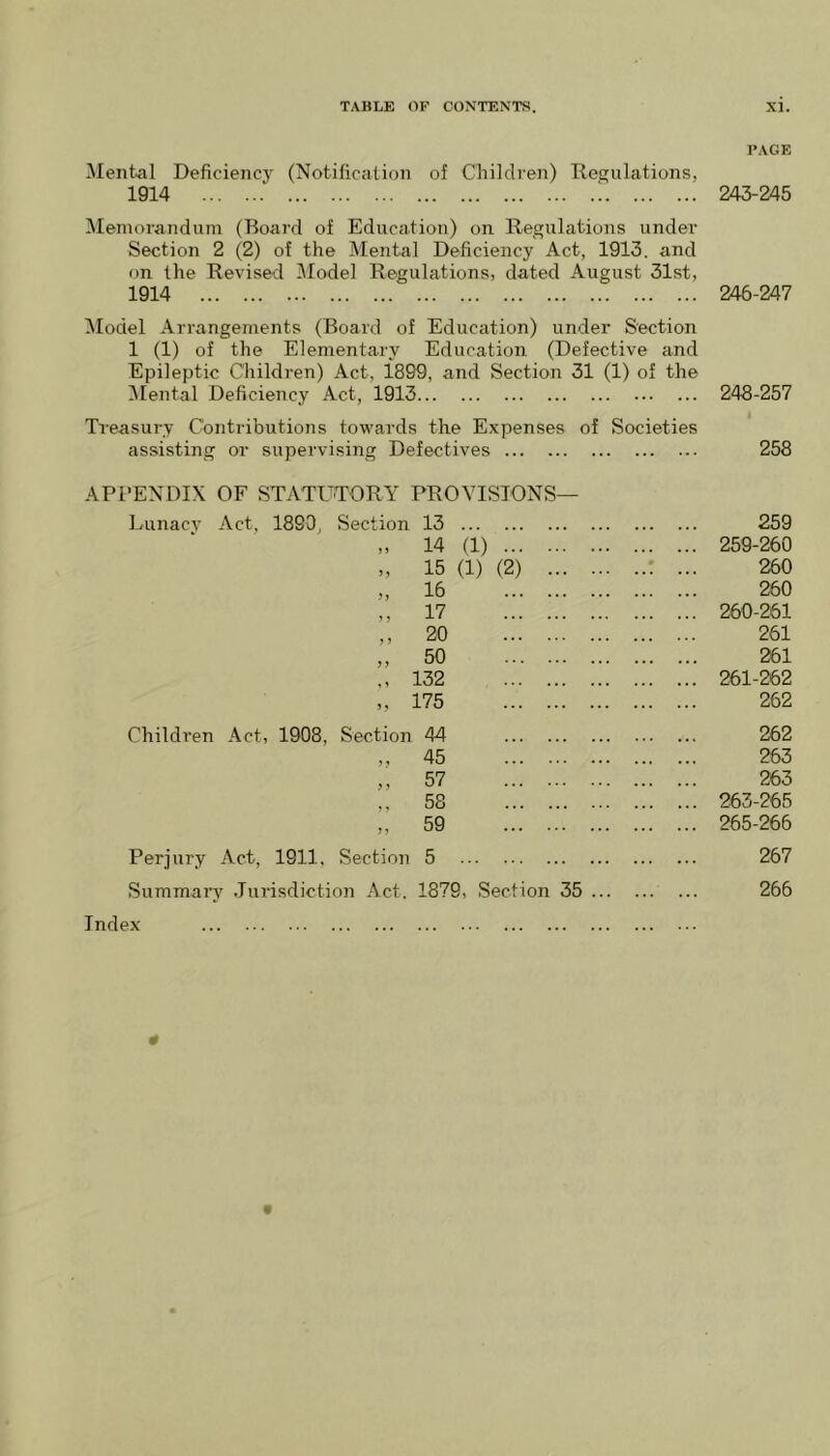 PAGE Mental Deficiency (Notification of Children) Regulations, 1914 ; 243-245 Memorandum (Board of Education) on Regulations under Section 2 (2) of the Mental Deficiency Act, 1913, and on the Revised Model Regulations, dated August 31st, 1914 246-247 Model Arrangements (Board of Education) under Section 1 (1) of the Elementary Education (Defective and Epileptic Children) Act, i899, and Section 31 (1) of the Mental Deficiency Act, 1913 248-257 Treasury Contributions towards the Expenses of Societies assisting or supervising Defectives 258 APPENDIX OF STATUTORY PROVISIONS— Lunacv Act, 1890, Section 13 n 14 (1) 15 (1) (2) 16 17 ,, 20 „ 50 ,, 132 „ 175 Children Act, 1908, Section 44 „ 45 „ 57 ,, 58 „ 59 Perjury Act, 1911. Section 5 Summary Jurisdiction Act. 1879, Section 35 Index 259 259- 260 260 260 260- 261 261 261 261-262 262 262 263 263 263-265 265-266 267 266 «