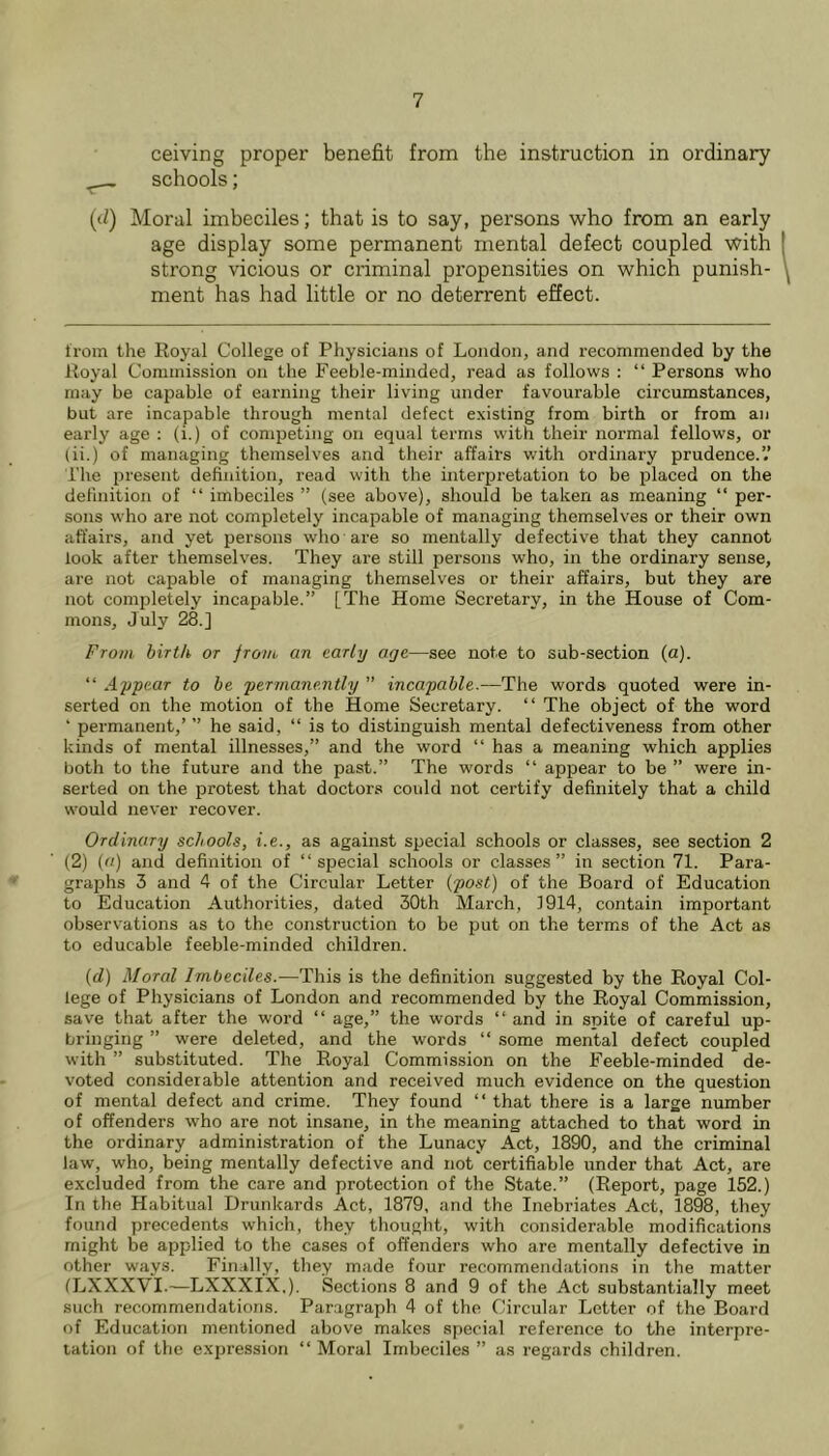 ceiving proper benefit from the instruction in ordinary schools; (d) Moral imbeciles; that is to say, persons who from an early age display some permanent mental defect coupled with strong vicious or criminal propensities on which punish- ment has had little or no deterrent effect. from the Royal College of Physicians of London, and recommended by the Royal Commission on the Feeble-minded, read as follows : “ Persons who may be capable of earning their living under favoui’able circumstances, but are incapable through mental defect existing from birth or from an early age : (i.) of competing on equal terms with their normal fellows, or (ii.) of managing themselves and their affairs with ordinary prudence.’.’ riie present definition, read with the interpretation to be placed on the definition of “ imbeciles ” (see above), should be taken as meaning “ per- sons who are not completely incapable of managing themselves or their own affairs, and yet persons who are so mentally defective that they cannot look after themselves. They are still persons who, in the ordinary sense, are not capable of managing themselves or their affairs, but they are not completely incapable.” [The Home Secretary, in the House of Com- mons, July 28.] From birth or from, an early age—see note to sub-section (a). “ A-ppear to he permanently ” incapable.—The words quoted were in- serted on the motion of the Home Secretary. “ The object of the word ■ permanent,’ ” he said, “ is to distinguish mental defectiveness from other kinds of mental illnesses,” and the word “ has a meaning which applies both to the future and the past.” The words “ appear to be ” were in- serted on the protest that doctors could not certify definitely that a child would never recover. Ordinary schools, i.e., as against special schools or classes, see section 2 (2) (a) and definition of “special schools or classes” in section 71. Para- graphs 3 and 4 of the Circular Letter {post) of the Board of Education to Education Authorities, dated 30th March, 1914, contain important observations as to the construction to be put on the terms of the Act as to educable feeble-minded children. (d) Moral Imbeciles.—This is the definition suggested by the Royal Col- lege of Physicians of London and recommended by the Royal Commission, save that after the word “ age,” the words “ and in spite of careful up- bringing ” were deleted, and the words “ some mental defect coupled with ” substituted. The Royal Commission on the Feeble-minded de- voted considerable attention and received much evidence on the question of mental defect and crime. They found “ that there is a large number of offenders who are not insane, in the meaning attached to that word in the ordinary administration of the Lunacy Act, 1890, and the criminal law, who, being mentally defective and not certifiable under that Act, are excluded from the care and protection of the State.” (Report, page 152.) In the Habitual Drunkards Act, 1879, and the Inebriates Act, 1898, they found precedents which, they thought, with considerable modifications might be applied to the cases of offenders who are mentally defective in other ways. Finally, they made four recommendations in the matter (LXXXVI.—LXXXIX,). Sections 8 and 9 of the Act substantially meet such recommendations. Paragraph 4 of the Circular Letter of the Board of Education mentioned above makes special reference to the interpre- tation of the expression “ Moral Imbeciles ” as regards children.