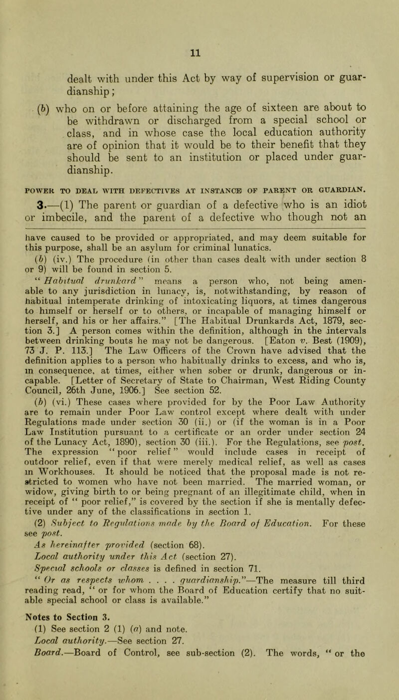 dealt with under this Act by way of supervision or guar- dianship ; (6) who on or before attaining the age of sixteen are about to be withdrawn or discharged from a special school or class, and in whose case the local education authority are of opinion that it would be to their benefit that they should be sent to an institution or placed under guar- dianship. POWER TO DEAL WITH DEKEC’TIVES AT INSTANCE OF PARENT OR GUARDIAN. 3—(1) The parent or guardian of a defective who is an idiot or imbecile, and the parent of a defective who though not an have caused to be provided or appropriated, and may deem suitable for this purpose, shall be an asylum for criminal lunatics. (b) (iv.) The procedure (in other than cases dealt with under section 8 or 9) will be found in section 5. '‘Habitual drvnkard means a person who, not being amen- able to any jurisdiction in lunacy, is, notwithstanding, by reason of habitual intemperate drinking of into.xicating liquors, at times dangerous to himself or herself or to others, or incapable of managing himself or herself, and his or her affairs.” [The Habitual Drunkards Act, 1879, sec- tion 3.] A person comes wdthin the definition, although in the intervals between drinking bouts he may not be dangerous. [Eaton v. Best (1909), 73 J. P. 113.] The Law Officers of the Crown have advised that the definition applies to a person who habitually drinks to excess, and who is, m consequence, at times, either when sober or drunk, dangerous or in- capable. [Letter of Secretary of State to Chairman, West Riding County Council, 26th June, 1906.] See section 52. (j&) (vi.) These cases where provided for by the Poor Law Authority are to remain under Poor Law control except where dealt with under Regulations made under section 30 (ii.) or (if the woman is in a Poor Law Institution pursuant to a certificate or an order under section 24 of the Lunacy Act, 1890), section 30 (iii.). For the Regulations, see -post. The expression “poor relief” would include cases in receipt of outdoor relief, even if that were merely medical relief, as well as cases in Workhouses. It should be noticed that the proposal made is not re- stricted to women who have not been married. The married woman, or widow, giving birth to or being pregnant of an illegitimate child, when in receipt of “ poor relief,” is covered by the section if she is mentally defec- tive under any of the classifications in section 1. (2) Subject to Tlegulationx mode, by the Board of Education. For these see po.'it. As hereinafter provided (section 68). Local authority under this Act (section 27). Special schools or classes is defined in section 71. “ Or as respects whom .... guardianship.—The measure till third reading read, “ or for whom the Board of Education certify that no suit- able special school or class is available.” Notes to Section 3. (1) See section 2 (1) (a) and note. Local authority.—See section 27. Board.—Board of Control, see sub-section (2). The words, “ or the