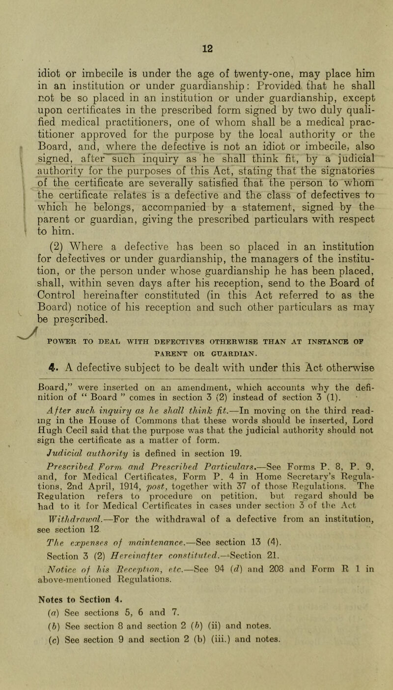 idiot or imbecile is under the age of twenty-one, may place him in an institution or under guardianship: Provided that he shall not be so placed in an institution or under guardianship, except upon certificates in the prescribed form signed by two duly quali- fied medical practitioners, one of whom shall be a medical prac- titioner approved for the purpose by the local authority or the Board, and, where the defective is not an idiot or imbecile, also signed, after~such inquiry as he shall think fit, by a judicial authoriiy for the purposes of this Act, stating that the signatories of the certificate are severally satisfied that the person to whom the certificate relates is a defective and the class of defectives to which he belongs, accom.panied by a statement, signed by the parent or guardian, giving the prescribed particulars with respect to him. (2) Where a defective has been so placed in an institution for defectives or under guardianship, the managers of the institu- tion, or the person under whose guardianship he has been placed, shall, within seven days after his reception, send to the Board of Control hereinafter constituted (in this Act referred to as the Board) notice of his reception and such other particulars as may be prescribed. r POWDER TO DEAIv WITH DEFECTIVES OTHERWISE THAN AT INSTANCE OF PARENT OR GUARDIAN. 4. A defective subject to be dealt with under this Act otherwise Board,” were inserted on an amendment, which accounts why the defi- nition of “ Board ” comes in section 3 (2) instead of section 3 (1). After such inquiry as he shall think fit.—In moving on the third read- ing in the House of Commons that these words should be inserted. Lord Hugh Cecil said that the purpose was that the judicial authority should not sign the certificate as a matter of foi’m. Judicial authority is defined in section 19. Prescribed Form, and Prescribed Particulars.—See Forms P. 8, P. 9, and, for Medical Certificates, Form P. 4 in Home Secretary’s Pegula- tions. 2nd April, 1914, yost, together with 37 of those Pegulations. Tlie Regulation refers to procedure on petition, but regard should be had to it for Medical Certificates in cases under section 3 of the .\ct Withdrawal.—For the withdrawal of a defective from an institution, see section 12 The expenses of maintenance.—See section 13 (4). Section 3 (2) Hereinafter -Section 21. Notice of his Pereption, etc.—See 94 {d) and 208 and Form R 1 in above-mentioned Regulations. Notes to Section 4. [a) See sections 5, 6 and 7. {b) See section 8 and section 2 {b) (ii) and notes. (c) See section 9 and section 2 (b) (iii.) and notes.