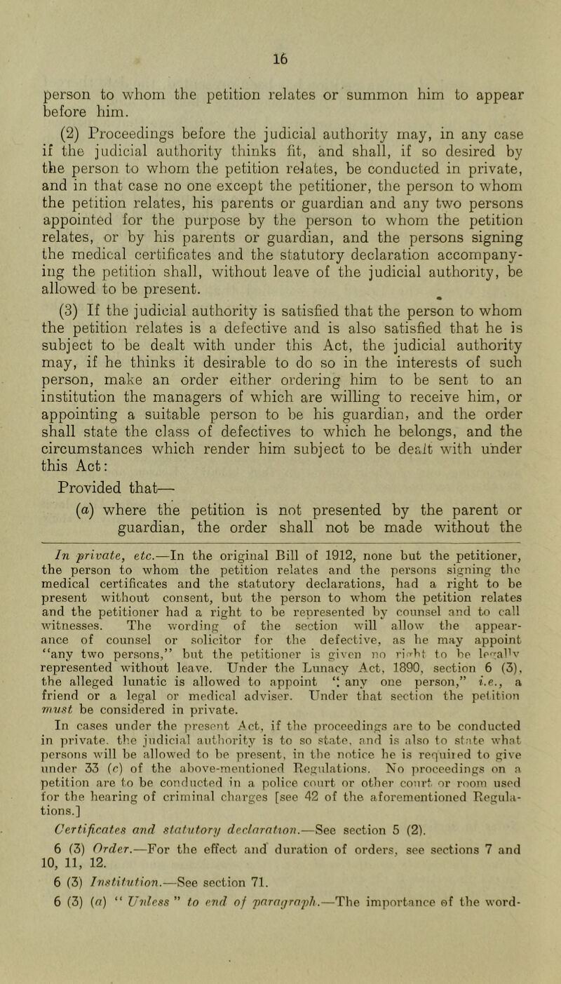 person to whom the petition relates or summon him to appear before him. (2) Proceedings before the judicial authority may, in any case if the judicial authority thinks lit, and shall, if so desired by the person to whom the petition relates, be conducted in private, and in that case no one except the petitioner, the person to whom the petition relates, his parents or guardian and any two persons appointed for the purpose by the person to whom the petition relates, or by his parents or guardian, and the persons signing the medical certificates and the statutory declaration accompany- ing the petition shall, without leave of the judicial authority, be allowed to be present. (3) If the judicial authority is satisfied that the person to whom the petition relates is a defective and is also satisfied that he is subject to be dealt with under this Act, the judicial authority may, if he thinks it desirable to do so in the interests of such person, make an order either ordering him to be sent to an institution the managers of which are willing to receive him, or appointing a suitable person to be his guardian, and the order shall state the class of defectives to which he belongs, and the circumstances which render him subject to be dealt with under this Act: Provided that— (a) where the petition is not presented by the parent or guardian, the order shall not be made without the In private, etc.—In the original Bill of 1912, none but the petitioner, the person to whom the petition relates and the persons signing tlio medical certificates and the statutory declarations, had a right to be present without consent, but the person to whom the petition relates and the petitioner had a right to be represented by counsel and to call witnesses. The wording of the section will allow the appear- ance of counsel or solicitor for the defective, as he may appoint “any two persons,” but the petitioner is given no ritrht to be legal'v represented without leave. Under the Lunacy Act, 1890, section 6 (3). the alleged lunatic is allowed to appoint “ any one person,” i.e., a friend or a legal or medical adviser. Under that section the petition mv.^t be considered in private. In cases under the present .Act, if the proceedings are to be conducted in private, the judicial authority is to so .«t.ate, and is also to state wh.nt persons will be allowed to be present, in the notice he is requiied to give under 33 fc) of the above-mentioned B.egulations. No jiroceedings on a petition are to be conducted in a police court or other court or room used for the hearing of criminal charges [see 42 of the aforementioned Regula- tions.] Certificates and statutory declaraUon.—See section 5 (2). 6 (3) Order.—For the effect and duration of orders, see sections 7 and 10, 11, 12. 6 (3) Instifvfion.—See section 71. 6 (3) (a) “ Unless ” to end of parayraph.—The importance of the word-