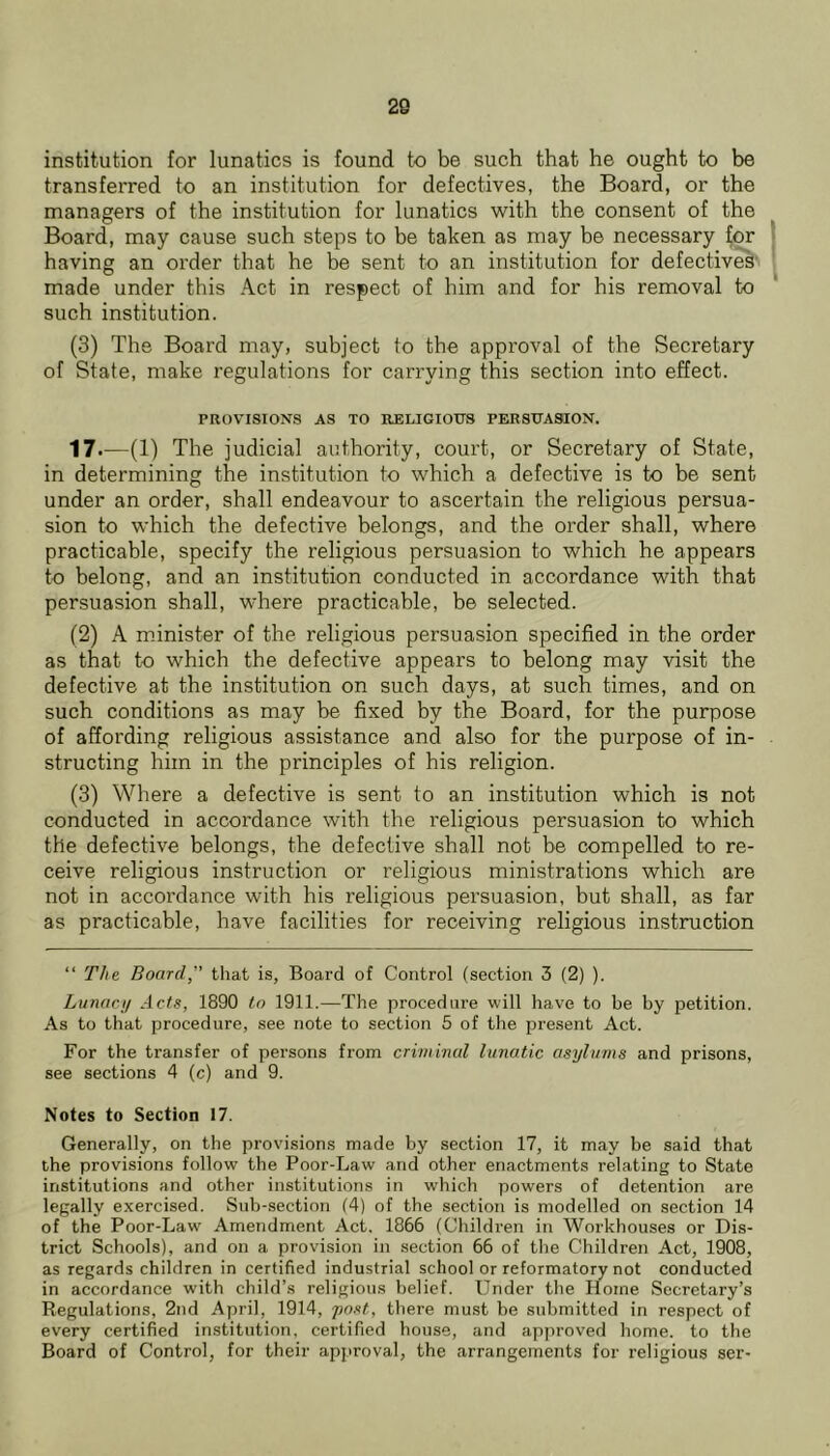 20 institution for lunatics is found to be such that he ought to be transferred to an institution for defectives, the Board, or the managers of the institution for lunatics with the consent of the Board, may cause such steps to be taken as may be necessary ^or having an order that he he sent to an institution for defectiv^’ made under this Act in respect of him and for his removal to such institution. (3) The Board may, subject to the approval of the Secretary of State, make regulations for carrying this section into effect. PROVISIONS AS TO RELIGIOUS PERSUASION. The judicial authority, court, or Secretary of State, in determining the institution to which a defective is to be sent under an order, shall endeavour to ascertain the religious persua- sion to which the defective belongs, and the order shall, where practicable, specify the religious persuasion to which he appears to belong, and an institution conducted in accordance with that persuasion shall, where practicable, be selected. (2) A minister of the religious persuasion specified in the order as that to which the defective appears to belong may visit the defective at the institution on such days, at such times, and on such conditions as may be fixed by the Board, for the purpose of affording religious assistance and also for the purpose of in- structing him in the principles of his religion. (3) Where a defective is sent to an institution which is not conducted in accordance with the religious persuasion to which the defective belongs, the defective shall not be compelled to re- ceive religious instruction or religious ministrations which are not in accordance with his religious persuasion, but shall, as far as practicable, have facilities for receiving religious instruction “ The Board” that is. Board of Control (section 3 (2) ). Lunacij Acts, 1890 to 1911.—The procedure will have to be by petition. As to that procedure, see note to section 5 of the present Act. For the transfer of persons from criminal lunatic asylums and prisons, see sections 4 (c) and 9. Notes to Section 17. Generally, on the provisions made by section 17, it may be said that the provisions follow the Poor-Law and other enactments relating to State institutions and other institutions in which powers of detention are legally exercised. Sub-section (4) of the section is modelled on section 14 of the Poor-Law Amendment Act. 1866 (Children in Workhouses or Dis- trict Schools), and on a provision in section 66 of the Children Act, 1908, as regards children in certified industrial school or reformatory not conducted in accordance with child’s religious belief. Under the Home Secretary’s Regulations, 2nd April, 1914, jmst, there must be submitted in respect of every certified institution, certified house, and approved home, to the Board of Control, for their apjiroval, the arrangements for religious ser-