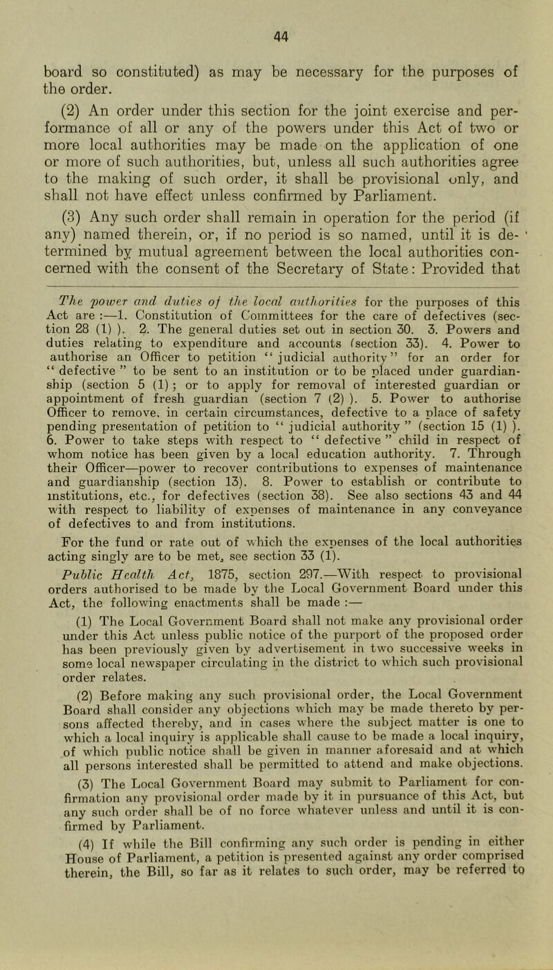 board so constituted) as may be necessary for the purposes of the order. (2) An order under this section for the joint exercise and per- formance of all or any of the powers under this Act of two or more local authorities may be made on the application of one or more of such authorities, but, unless all such authorities agree to the making of such order, it shall be provisional only, and shall not have effect unless confirmed hy Parliament. (3) Any such order shall remain in operation for the period (if any) named therein, or, if no period is so named, until it is de- termined hy mutual agreement between the local authorities con- cerned with the consent of the Secretary of State: Provided that The 'poioer and duties of the local authorities for the purposes of this Act are :—1. Constitution of Committees for the care of defectives (sec- tion 28 (1) ). 2. The general duties set out in section 30. 3. Powers and duties relating to expenditure and accounts isection 33). 4. Power to authorise an Officer to petition “judicial authority” for an order for “ defective ” to be sent to an institution or to be placed under guardian- ship (section 5 (1); or to apply for removal of interested guardian or appointment of fresh guardian (section 7 (2) ). 5. Power to authorise Officer to remove, in certain circumstances, defective to a place of safety pending presentation of petition to “ judicial authority ” (section 15 (1) ). 6. Power to take steps with respect to “ defective ” child in respect of whom notice has been given by a local education authority. 7. Through their Officer—power to recover contributions to expenses of maintenance and guardianship (section 13). 8. Power to establish or contribute to institutions, etc., for defectives (section 38). See also sections 43 and 44 with respect to liability of expenses of maintenance in any conveyance of defectives to and from institutions. For the fund or rate out of which the expenses of the local authorities acting singly are to be met, see section 33 (1). Public Health Act, 1875, section 297.—With respect to provisional orders authorised to be made by the Local Government Board under this Act, the following enactments shall be made :— (1) The Local Government Board shall not make any provisional order under this Act unless public notice of the purport of the proposed order has been previously given by advertisement in two successive weeks in some local newspaper circulating in the district to which such provisional order relates. (2) Before making any such provisional order, the Local Government Board shall consider any objections which may be made thereto by per- sons affected thereby, and in cases where the subject matter is one to ■which a local inquiry is applicable shall cause to be made a local inquiry, of which public notice shall be given in manner aforesaid and at which all persons interested shall be permitted to attend and make objections. (3) The Local Government Board may submit to Parliament for con- firmation any provisional order made by it in pursuance of this Act, but any such order shall be of no force whatever unless and until it is con- firmed by Parliament. (4) If while the Bill confirming any such order is pending in either House of Parliament, a petition is presented against any order comprised therein, the Bill, so far as it relates to such order, may be referred to