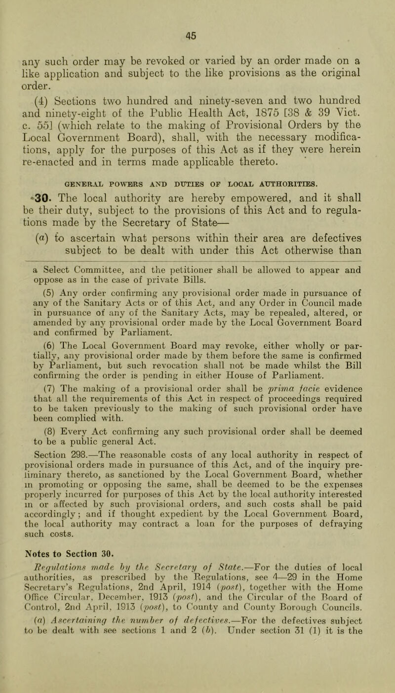 any such order may be revoked or varied by an order made on a like application and subject to the like provisions as the original order. (4) Sections two hundred and ninety-seven and two hundred and ninety-eight of the Public Health Act, 1875 [38 & 39 Viet, c. 551 (which relate to the making of Provisional Orders by the Local Government Board), shall, with the necessary modifica- tions, apply for the purposes of this Act as if they were herein re-enacted and in terms made applicable thereto. GENER.VL PO\VBRS AND DUTIES OF LOCAL AUTHORITIES. •30. The local authority are hereby empowered, and it shall be their duty, subject to the provisions of this Act and to regula- tions made by the Secretary of State— (a) to ascertain what persons within their area are defectives subject to be dealt with under this Act otherwise than a Select Committee, and the petitioner shall be allowed to appear and oppose as in the case of private Bills. (5) Any order confirming any provisional order made in pursuance of any of the Sanitary Acts or of this Act, and any Order in Council made in pursuance of any of the Sanitary Acts, may be repealed, altered, or amended by any provisional order made by the Local Government Board and confirmed by Parliament. (6) The Local Government Board may revoke, either wholly or par- tially, any provisional order made by them before the same is confirmed by Parliament, but such revocation shall not be made whilst the Bill confirming the order is pending in either House of Parliament. (7) The making of a provisional order shall be 'prima facie evidence that all the requirements of this Act in respect of proceedings required to be taken previously to the making of such provisional order have been complied with. (8) Every Act confirming any such provisional order shall be deemed to be a public general Act. Section 298.—The reasonable costs of any local authority in respect of provisional orders made in pursuance of this Act, and of the inquiry pre- liminary thereto, as sanctioned by the Local Government Board, whether in promoting or opposing the same, shall be deemed to be the expenses properly incurred for purposes of this Act by the local authority interested in or affected by such provisional orders, and such costs shall be paid accordingly; and if thought expedient by the Local Government Board, the local authority may contract a loan for the purposes of defraying such costs. Notes to Section 30. Begvlntions made hi/ the Secretary of State.—For the duties of local authorities, as prescribed by the Eegnlations, see 4—29 in the Home Secretary’s Eegnlations, 2nd April, 1914 ipoxt), togetlier witli the Home Office Circular. December, 1913 (pn.'it), and the Circular of the Board of Control, 2nd April, 1913 (po.<tt), to County and County Borough Councils. (a) Ascertainivy the nvmher of defectives.—For the defectives subject to be dealt with see sections 1 and 2 (h). Under section 31 (1) it is the