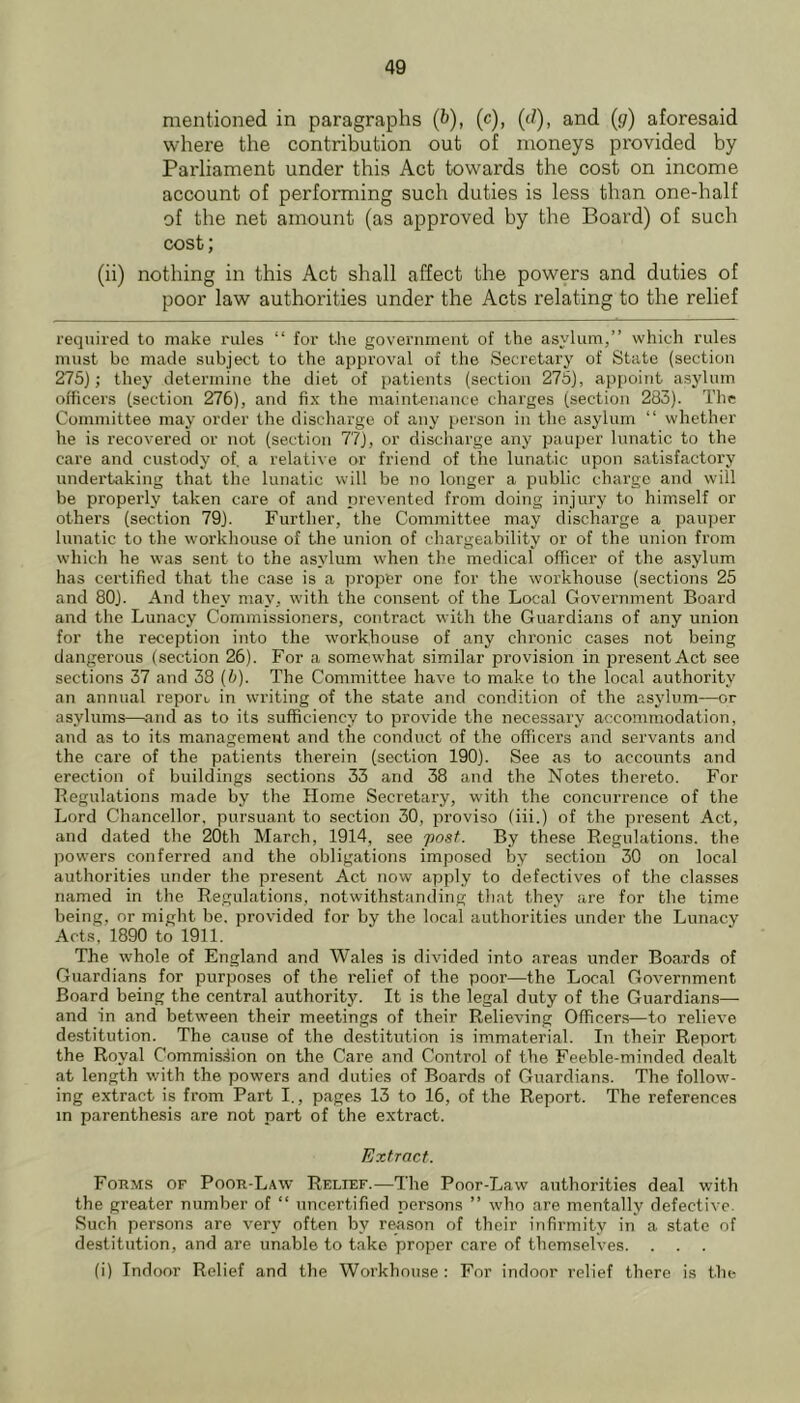 mentioned in paragraphs (&), (c), (</), and (</) aforesaid where the contribution out of moneys provided by Parliament under this Act towards the cost on income account of performing such duties is less than one-half of the net amount (as approved by the Board) of such cost; (ii) nothing in this Act shall affect the powers and duties of poor law authorities under the Acts relating to the relief required to make rules “ for the goveriimeut of the asylum,” which rules must bo made subject to the approval of the Secretary of State (section 275); they determine the diet of patients (section 275), appoint asylum officers (section 276), and fix the maintenance charges (section 283). The Committee may order the discharge of any person in the asylum “ whether he is recovered or not (section 77), or discharge any pauper lunatic to the care and custody of, a relative or friend of the lunatic upon satisfactory undertaking that the lunatic will be no longer a public charge and will be properly taken care of and prevented from doing injury to himself or others (section 79). Further, the Committee may discharge a pauper lunatic to the workhouse of the union of chargeability or of the union from which he was sent to the asylum when the medical officer of the asylum has certified that the case is a proper one for the workhouse (sections 25 and 80). And they may, with the consent of the Local Government Board and the Lunacy Commissioners, contract with the Guardians of any union for the reception into the workhouse of any chronic cases not being dangerous (section 26). For a somewhat similar provision in presentAct see sections 37 and 38 (b). The Committee have to make to the local authority an annual report in writing of the state and condition of the asylum—or asylums—and as to its sufficiency to provide the necessary accommodation, and as to its management and the conduct of the officers and servants and the care of the patients therein (section 190). See as to accounts and erection of buildings sections 33 and 38 and the Notes thereto. For Regulations made by the Home Secretary, with the concurrence of the Lord Chancellor, pursuant to section 30, proviso (iii.) of the present Act, and dated the 20th March, 1914, see post. By these Regulations, the powers conferred and the obligations imposed by section 30 on local authorities under the present Act now apply to defectives of the classes named in the Regulations, notwithstanding that they are for the time being, or might be. provided for by the local authorities under the Lunacy Acts, 1890 to 1911. The whole of England and Wales is divided into areas under Boa.rds of Guardians for purposes of the relief of the poor—the Local Government Board being the central authority. It is the legal duty of the Guardians— and in and between their meetings of their Relieving Officers—to relieve destitution. The cause of the destitution is immaterial. In their Report the Royal Commission on the Care and Control of the Feeble-minded dealt at length with the powers and duties of Boards of Guardians. The follow- ing extract is from Part I., pages 13 to 16, of the Report. The references m parenthesis are not part of the extract. Extract. Forms of Poor-Law Relief.—The Poor-Law authorities deal with the greater number of “ uncertified persons ” who are mentally defective. Such persons are very often by reason of their infirmity in a state of destitution, and are unable to take proper care of themselves. . . . (i) Indoor Relief and the Workhouse : For indoor relief there is the