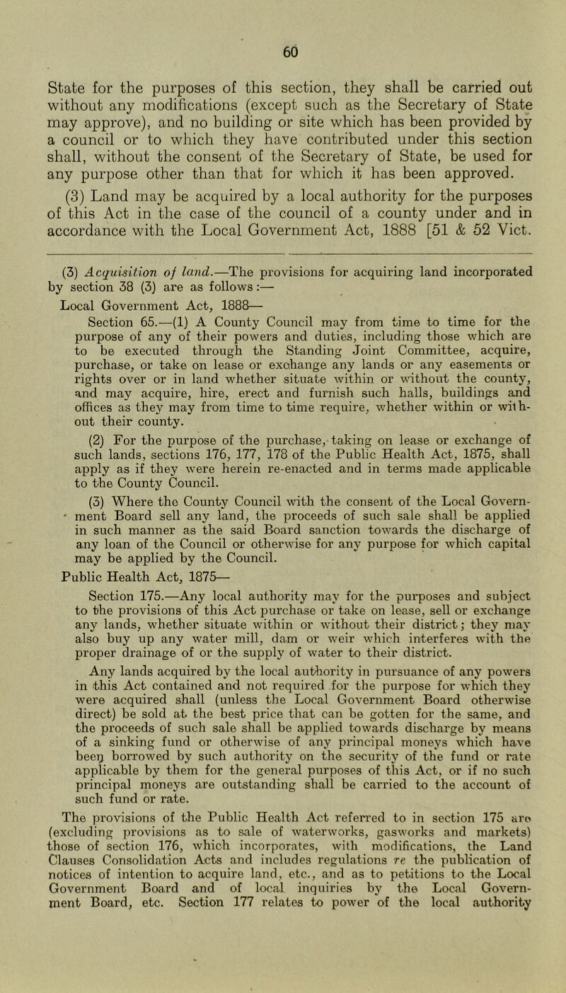 State for the purposes of this section, they shall be carried out without any modifications (except such as the Secretary of State may approve), and no building or site which has been provided by a council or to which they have contributed under this section shall, without the consent of the Secretary of State, be used for any purpose other than that for which it has been approved. (3) Land may be acquired by a local authority for the purposes of this Act in the case of the council of a county under and in accordance with the Local Government Act, 1888 [51 & 52 Viet. (3) Acquisition of land.—-The provisions for acquiring land incorporated by section 38 (3) are as follows:— Local Government Act, 1888— Section 65.—(1) A County Council may from time to time for the purpose of any of their powers and duties, including those which are to be executed through the Standing Joint Committee, acquire, purchase, or take on lease or exchange any lands or any easements or rights over or in land whether situate within or without the county, and may acquire, hire, erect and furnish such halls, buildings and offices as they may from time to time require, whether within or with- out their county. (2) For the purpose of the purchase, taking on lease or exchange of such lands, sections 176, 177, 178 of the Public Health Act, 1875, shall apply as if they were herein re-enacted and in terms made applicable to the County Council. (3) Where the County Council with the consent of the Local Govern- • ment Board sell any land, the proceeds of such sale shall be applied in such manner as the said Board sanction towards the discharge of any loan of the Council or otherwise for any purpose for which capital may be applied by the Council. Public Health Act, 1875— Section 175.—Any local authority may for the purposes and subject to the provisions of this Act purchase or take on lease, sell or exchange any lands, whether situate within or without their district; they may also buy up any water mill, dam or weir which interferes with the proper drainage of or the supply of water to their district. Any lands acquired by the local authority in pursuance of any powers in this Act contained and not required for the purpose for which they were acquired shall (unless the Local Government Board otherwise direct) be sold at the best price that can be gotten for the same, and the proceeds of such sale shall be applied towards discharge by means of a sinking fund or otherwise of any principal moneys which have beep borrowed by such authority on the security of the fund or rate applicable by them for the general purposes of this Act, or if no such principal moneys are outstanding shall be carried to the account of such fund or rate. The provisions of the Public Health Act referred to in section 175 are (excluding provisions as to sale of waterworks, gaswoi’ks and markets) those of section 176, which incorporates, with modifications, the Land Clauses Consolidation Acts and includes regulations re the publication of notices of intention to acquire land, etc., and as to petitions to the Local Government Board and of local inquiries by the Local Govern- ment Board, etc. Section 177 relates to power of the local authority