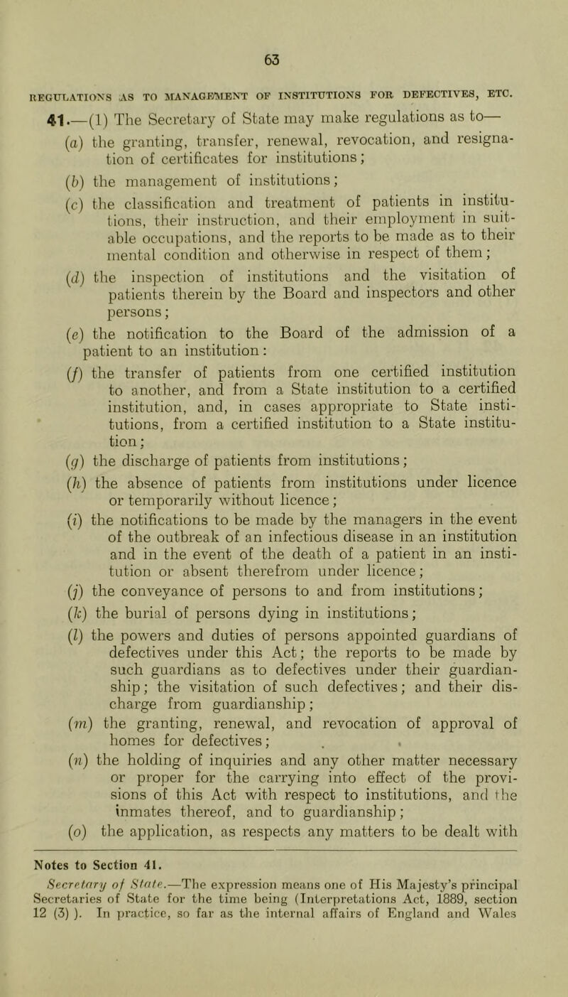 REGUXiATIOXS AS TO MANAQB'MENT OF INSTITUTIONS FOR DEFECTIVES, ETC. 41—(1) The Secretary of State may make regulations as to— (a) the granting, transfer, renewal, revocation, and resigna- tion of certificates for institutions; (b) the management of institutions; (c) the classification and treatment of patients in institu- tions, their instruction, and their employment in suit- able occupations, and the reports to be made as to their mental condition and otherwise in respect of them; (d) the inspection of institutions and the visitation of patients therein by the Board aird inspectors and other persons; (e) the notification to the Board of the admission of a patient to an institution : (/) the transfer of patients from one certified institution to another, and from a State institution to a certified institution, and, in cases appropriate to State insti- tutions, from a certified institution to a State institu- tion ; (g) the discharge of patients from institutions; (Ji) the absence of patients from institutions under licence or temporarily without licence; (i) the notifications to be made by the managers in the event of the outbreak of an infectious disease in an institution and in the event of the death of a patient in an insti- tution or absent therefrom under licence; (;’) the conveyance of persons to and from institutions; (/c) the burial of persons dying in institutions; (Z) the powers and duties of persons appointed guardians of defectives under this Act; the reports to be made by such guardians as to defectives under their guardian- ship ; the visitation of such defectives; and their dis- charge from guardianship; (m) the granting, renewal, and revocation of approval of homes for defectives; (n) the holding of inquiries and any other matter necessary or proper for the carrying into effect of the provi- sions of this Act with respect to institutions, and the inmates thereof, and to guardianship; (o) the application, as respects any matters to be dealt with Notes to Section 41. Secretary of State.—The expression means one of His Majesty’s principal Secretaries of State for the time being (Interpretations Act, 1889, section 12 (3) ). In jjracticc, so far as the internal affairs of England and Wales