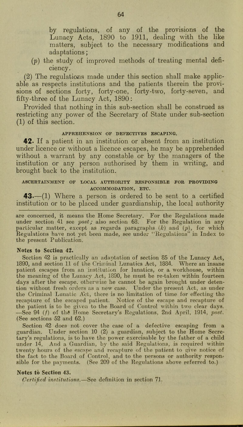 by regulations, of any of the provisions of the Lunacy Acts, 1890 to 1911, dealing with the like matters, subject to the necessary modifications and adaptations; (p) the study of improved methods of treating mental defi- ciency. (2) The regulations made under this section shall make applic- able as respects institutions and the patients therein the provi- sions of sections forty, forty-one, forty-two, forty-seven, and fifty-three of the Lunacy Act, 1890: Provided that nothing in this sub-section shall be construed as restricting any power of the Secretary of State under sub-section (1) of this section. APPREHENSION OF DEFECTIVES ESCAPING. 42. If a patient in an institution or absent from an institution under licence or without a licence escapes, he may be apprehended without a warrant by any constable or by the managers of the institution or any person authorised hy them in writing, and brought back to the institution. ASCERTAINMENT OF LOCAL ATJTHOiRITY RESPONSIBLE FOR PROVTDINQ ACCOMMODATION, ETC. 43. -(l) Where a person is ordered to be sent to a certified institution or to be placed under guardianship, the local authority are concerned, it means the Home Secretary. For the Regulations made under section 41 see post; also section 68. For the Regulation in any particular matter, except as regards paragraphs {k) and {p), for which Regulations have not yet been made, see under “Regulations” in Index to the present Publication. Notes to Section 42. Section 42 is practically an adaptation of section 85 of the Lunacy Act, 1890, and section 11 of the Criminal Lunatics Act, 1884. Where an insane patient escapes from an institution for lunatics, or a workhouse, within the meaning of the Lunacy Act, 1890, he must be re-taken within fourteen days after the escape, otherwise he cannot be again brought under deten- tion without fresh orders as a new case. Under the present Act, as under the Criminal Lunatic Act, there is no limitation of time for effecting the recapture of the escaped patient. Notice of the escajje and recapture of the patient is to be given to the Board of Control within two clear days. —See 94 if) of thS Home Secretary’s Regulations, 2nd .April, 1914, (See sections 52 and 62.) Section 42 does not cover the case of a defective escaping from a guardian. Under section 10 (2) a guardian, subject to the Home Secre- tary’s regulations, is to have the power exercisable by the father of a child under 14. And .a Guardian, by the said Regulations, is required within twenty liours of tlie escape and recajiture of the patient to give notice of the fact to the Board of Control, and to the persons or authority responr sihle for the payments, (See 209 of the Regulations above referred to.) Notes to Section 43. Certified institvtions.—See definition in section 71.