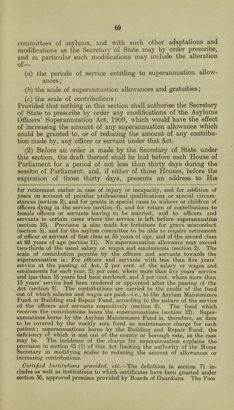 committees of asylums, and with such other adaptations and modifications as the Secretary of State may by order prescribe, and in particular such modifications may include the alteration of— (a) the periods of service entitling to superannuation allow- ances ; (b) the scale of superannuation allowances and gratuities; (c) the scale of contributions: Provided that nothing in this section shall authorise the Secretary of State to prescribe by order any modifications of the Asylums Officers’ Superannuation Act, 1909, which would have the effect of increasing the amount of any superannuation allowance which could be granted to, or of reducing the amount of any contribu- tion made by, any officer or servant under that Act. (2) Before an order is made by the Secretary of State under this section, the draft thereof shall be laid before each House of Parliament for a period of not less than thirty days during the session of Parliament, and, if either of those Houses, before the expiration of those thirty days, presents an address to His for retirement earlier in case of injury or incapacity, and for addition of years on account of peculiar professional qualifications or special circum- stances (section 2), and for grants in special cases to widows or children of officers dying in the service (section 4), and for return of contributions to female officers or servants leaving to be married, and to officers and servants in certain cases where the service is left before superannuation (section lOJ. Provision Is also made for forfeiture for grave misconduct (section 5), and for the asylum committee to be able to require retirement of officer or servant of first class at 55 years of age, and of the second class at 60 years of age (section 11). No superannuation allowance may exceed two-thirds of the usual salary or wages and emoluments (section 2). The scale of contribution payable by the officers and servants towards the superannuation is: For officers and servants with less than five years’ service at the passing of Act, 2 per cent, of the salary or wages and emoluments for each year, 24 per cent, where more tlxan five years’ service and Igss than 15 years had been rendered, and 3 per cent, where more than 15 years’ service had been rendered or appointed after the passing of the Act (section 9). The contributions are carried to the credit of the fund out of which salaries and wages are paid—i.e., to the Asylum Maintenance Fund or Building and Repair Fund, according to the nature of the service of the officers and servants respectively (section 8). The fund which receives the contributions bears the superannuations (section 12). Super- annuations borne by the Asylum Maintenance Fund is, therefore, an item to be covered by the weekly sum fixed as maintenance charge for each patient; superannuations borne by the Building and Repair Fund, the deficiency of which is met out of the county or borough rate, as the case may be. The incidence of the charge for superannuation explains the provision in section 45 (1) of this Act limiting the authority of the Home Secretary in modifying scales to reducing the amount of allowances or increasing contributions. Certified Institutions ‘provided, etc.—The definition in section 71 in- cludes as well as institutions to which certificates have been granted under section 36, approved premises provided by Boards of Guardians. The Poor