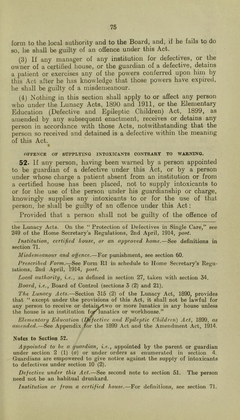 form to the local authority and to the Board, and, if he fails to do so, he shall be guilty of an offence under this Act. (3) If any manager of any institution for defectives, or the owner of a certified house, or the guardian of a defective, detains a patient or exercises any of the powers conferred upon him by this Act after he has knowledge that those powers have expired, he shall be guilty of a misdemeanour. (4) Nothing in this section shall apply to or affect any person who under the Lunacy Acts, 1890 and 1911, or the Elementary Education (Defective and Epileptic Children) Act, 1899, as amended by any subsequent enactment, receives or detains any person in accordance with those Acts, notwithstanding that the person so received and detained is a defective within the meaning of this Act. OFFENCE OF SUPPLYING INTOXICANTS CONTRARY TO WARNING. 52. If any person, having been warned by a person appointed to be guardian of a defective under this Act, or by a person under whose charge a patient absent from an institution or from a certified house has been placed, not to supply intoxicants to or for the use of the person under his guardianship or charge, knowingly supplies any intoxicants to or for the use of that person, he shall be guilty of an offence under this Act: Provided that a person shall not be guilty of the offence of the Lunacy Acts. On the “ Protection of Defectives in Single Care,” see 249 of the Home Secretary’s Regulations, 2nd April, 1914, foxt. Institution, certified house, or an approved home.—See definitions in section 71. Misdemeanoiir and offence.—For punishment, see section 60. Prescribed Form.—S>e& Form R1 in schedule to Home Secretary’s Regu- lations, 2nd April, 1914, post. Local authority, i.e., as defined in section 27, taken with section 34. Board, i.e.. Board of Control (sections 3 (2) and 21). The Lunacy Acts.—Section 316 (2) of the Lunacy Act, 1890, provides that “ except under the provisions of this Act, it shall not be lawful for any person to receive or detair^wo or more lunatics in any house unless the house is an institution fqi^unatics or workhouse.” Elementary Education {Defective and Epileptic Children) Act, 1899, as amended.—See Appendix for the 1899 Act and the Amendment Act, 1914. Notes to Section 52. Appointed to be a guardian, i.e., appointed by the parent or guardian under section 2 (1) (a) or under orders as enumerated in section 4. Guardians are empowered to give notice against the supply of intoxicants to defectives under section 10 (2). Defective under this Act.—See second note to section 51. The person need not be an habitual drunkard. Institution or from a certified house.—For definitions, see section 71.