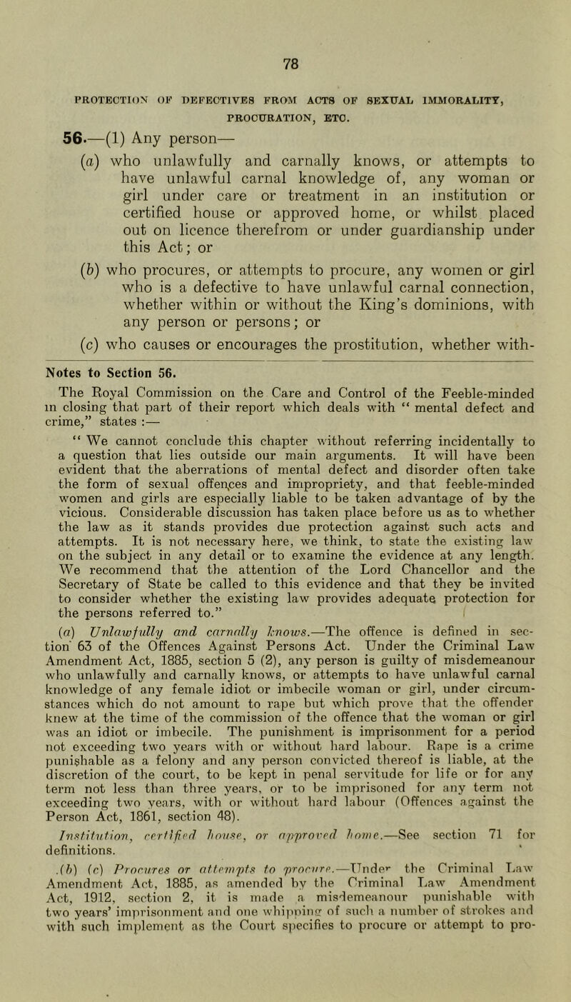 PROTECTION OE DEFECTIVES FROM ACTS OF SEXUAL IMMORALITY, PROCURATION, ETC. 56.—(1) Any person— (a) who unlawfully and carnally knows, or attempts to have unlawful carnal knowledge of, any woman or girl under care or treatment in an institution or certified house or approved home, or whilst placed out on licence therefrom or under guardianship under this Act; or (b) who procures, or attempts to procure, any women or girl who is a defective to have unlawful carnal connection, whether within or without the King’s dominions, with any person or persons; or (c) who causes or encourages the prostitution, whether with- Notes to Section 56. The Royal Commission on the Care and Control of the Feeble-minded in closing that part of their report which deals with “ mental defect and crime,” states :— “ We cannot conclude this chapter without referring incidentally to a question that lies outside our main arguments. It will have been evident that the aberrations of mental defect and disorder often take the form of sexual offenpes and impropriety, and that feeble-minded women and girls are especially liable to be taken advantage of by the vicious. Considerable discussion has taken place before us as to whether the law as it stands provides due protection against such acts and attempts. It is not necessary here, we think, to state the existing law on the subject in any detail or to examine the evidence at any length. We recommend that the attention of the Lord Chancellor and the Secretary of State be called to this evidence and that they be invited to consider whether the existing law provides adequate protection for the persons referred to.” (a) Unlawfully and carnally l-nows.—The offence is defined in sec- tion' 63 of the Offences Against Persons Act. Under the Criminal Law Amendment Act, 1885, section 5 (2), any person is guilty of misdemeanour who unlawfully and carnally knows, or attempts to have unlawful carnal knowledge of any female idiot or imbecile woman or girl, under circum- stances which do not amount to rape but which prove that the offender knew at the time of the commission of the offence that the woman or girl was an idiot or imbecile. The punishment is imprisonment for a period not exceeding two years with or without hard labour. Rape is a crime punishable as a felony and any person convicted thereof is liable, at the discretion of the court, to be kept in penal servitude for life or for any term not less than three years, or to be imprisoned for any term not exceeding two years, with or without hard labour (Offences against the Person Act, 1861, section 48). Inxtifiifion, rerfificd house, nr approved home.—See section 71 for definitions. .(h) (r.) Procures or attempts to procure.—TTnde>‘ the Criminal Law Amendment Act, 1885, as amended by the Criminal Law Amendment Act, 1912, section 2, it is made a misdemeanour punishable with two years’ imprisonment and one whipninff of such a number of strokes and with such implement as the Court sjiecifies to procure or attempt to pro-