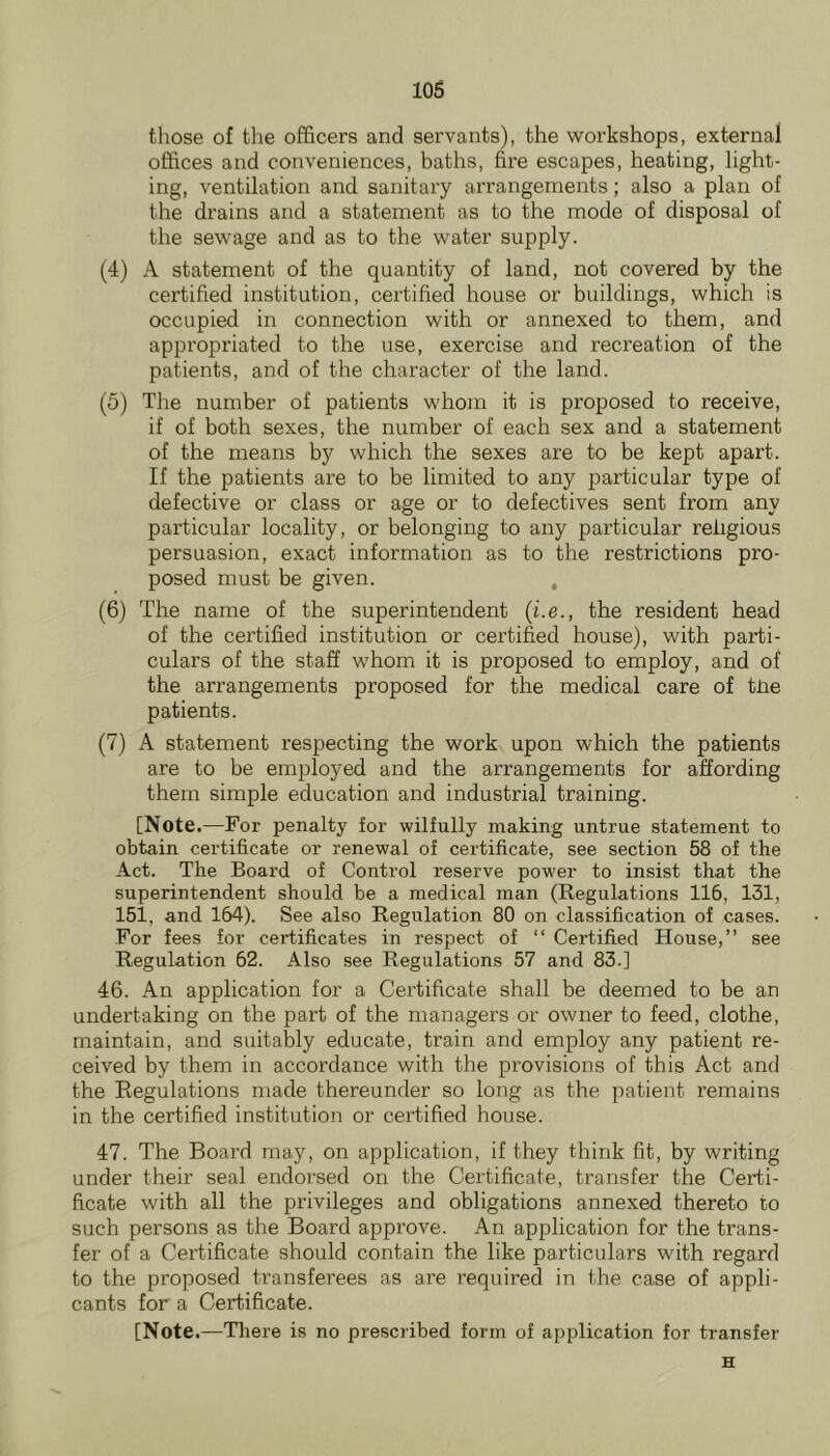 those of tlie officers and servants), the workshops, external offices and conveniences, baths, fire escapes, heating, light- ing, ventilation and sanitary arrangements; also a plan of the drains and a statement as to the mode of disposal of the sewage and as to the water supply. (4) A statement of the quantity of land, not covered by the certified institution, certified house or buildings, which is occupied in connection with or annexed to them, and appropriated to the use, exercise and recreation of the patients, and of the character of the land. (5) The number of patients whom it is proposed to receive, if of both sexes, the number of each sex and a statement of the means by which the sexes are to be kept apart. If the patients are to be limited to any particular type of defective or class or age or to defectives sent from any particular locality, or belonging to any particular religious persuasion, exact information as to the restrictions pro- posed must be given. , (6) The name of the superintendent (i.e., the resident head of the certified institution or certified house), with parti- culars of the staff whom it is proposed to employ, and of the arrangements proposed for the medical care of tlie patients. (7) A statement respecting the work upon which the patients are to be employed and the arrangements for affording them simple education and industrial training. [Note.—For penalty for wilfully making untrue statement to obtain certificate or renewal of certificate, see section 58 of the Act. The Board of Control reserve power to insist that the superintendent should be a medical man (Regulations 116, 131, 151, and 164). See also Regulation 80 on classification of cases. For fees for certificates in respect of “ Certified House,” see Regulation 62. Also see Regulations 57 and 83.] 46. An application for a Certificate shall be deemed to be an undertaking on the part of the managers or owner to feed, clothe, maintain, and suitably educate, train and employ any patient re- ceived by them in accordance with the provisions of this Act and the Regulations made thereunder so long as the patient remains in the certified institution or certified house. 47. The Board may, on application, if they think fit, by writing under their seal endorsed on the Certificate, transfer the Certi- ficate with all the privileges and obligations annexed thereto to such persons as the Board approve. An application for the trans- fer of a Certificate should contain the like particulars with regard to the proposed transferees as are required in the case of appli- cants for a Certificate. [Note .—Tliere is no prescribed form of application for transfer H