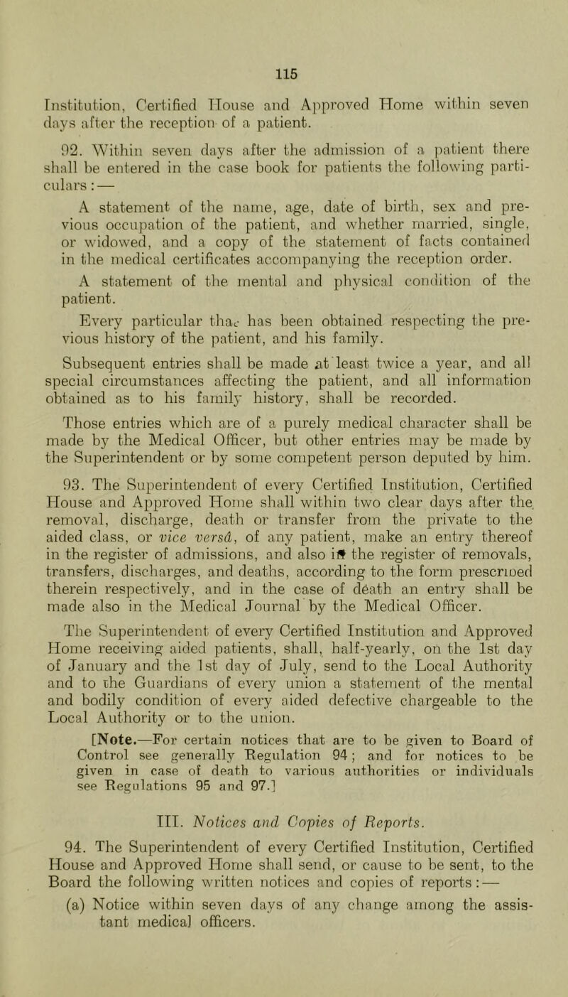 Institution, Certified TTouse and Approved TTome within seven days after the reception of a patient. 92. Within seven days after the admission of a patient there shall he entered in the case book for patients the following parti- culars : — A statement of the name, age, date of birth, sex and pre- vious occupation of the patient, and whether married, single, or widowed, and a copy of the statement of facts contained in the medical certificates accompanying the reception order. A statement of the mental and physical condition of the patient. Every particular thac has been obtained respecting the pre- vious history of the patient, and his family. Subsequent entries shall be made at least twice a year, and all special circumstances affecting the patient, and all information obtained as to his family history, shall be recorded. Those entries which are of a purely medical character shall be made by the Medical Officer, but other entries may be made by the Superintendent or by some competent person deputed by him. 93. The Superintendent of every Certified Institution, Certified House and Approved Home shall within two clear days after the removal, discharge, death or transfer from the private to the aided class, or vice versd, of any patient, make an entry thereof in the register of admissions, and also id the register of removals, transfers, discharges, and deaths, according to the form prescrioed therein respectively, and in the case of d6ath an entry shall be made also in the Medical Journal by the Medical Officer. The Superintendent of every Certified Institution and Approved Home receiving aided patients, shall, half-yearly, on the 1st day of January and the 1st day of July, send to the Local Authority and to the Guardians of every union a statement of the mental and bodily condition of every aided defective chargeable to the Local Authority or to the union. [Note .—For certain notices that are to be given to Board of Control see generally Begulation 94; and for notices to be given in case of death to various authorities or individuals see Begulations 95 and 97.] HI. Notices and Copies of Reports. 94. The Superintendent of every Certified Institution, Certified House and Approved Home shall send, or cause to be sent, to the Board the following written notices and copies of reports: — (a) Notice within seven days of any change among the assis- tant medical officers.