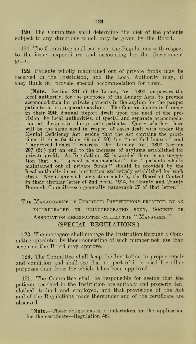 120. The ComiTiititee shall determine the diet of the patients suhject to any directions which may he given hy the Board. 121. 'hhe Committee shall carry out the Begulations with respect to the issue, expenditure and accounting for the Government grant. 122. Patients wholly maintained out of private funds may be received in the Institution, and the Local Authority may, if they think fit, provide special accommodation for them. [Note.—Section 241 of the Lunacy Act, 1890, empowers the local authority, for the purposes of the Lunacy Acts, to provide accommodation for private patients in the asylum for the pauper f)atients or in a separate asylum. The Commissioners in Lunacy in their 49th Annual Report dwelt upon the need of the pro- vision, by local authorities, of special and separate accommoda- tion at cheap rates for private patients. Query whether there will be the same need in respect of cases dealt with under the Mental Deficiency Act, seeing that the Act contains the provi- sions it does (sections 49 and 50) for “ certified houses ” and “ approved homes ” whereas the Lunacy Act, 1890 (section 907 (6) ) put an end to the increase of asylums established for private profit. As Regulation 122 is worded there is no sugges- tion that the “ special accommodation ” for “ patients wholly maintained out of private funds ” should be provided by the local authority in an institution exclusively established for such class. Nor is anv such suggestion made by the Board of Control in their circular letter of 2nd April, 1914, to County and County Borough Councils—see generallv paragraph 17 of that letter.] The Management of Ceettfied Institutions provided by an INCORPORATED OR UNINCORPORATED BODY, SOCIETY OR Association hereinafter cabled the “ Managers.” (SPECIAL REGULATIONS.) 123. The managers shall manage the Institution through a Com- mittee appointed by them consisting of such number not less than seven as the Board may approve. 124. The Committee shall keep the Institution in proper repair and condition and shall see that no part of it is used for other purposes than those for which it has been approved. 125. The Committee shall be responsible for seeing that the patients received in the Institution are suitably and properly fed, clothed, trained and employed, and that provisions of the Act and of the Regulations made thereunder and of the certificate are observed. [Note.—These obligations are undertaken in the application for the certificate—Regulation 46].