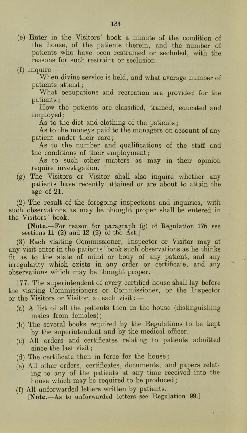 (e) Enter in the Visitors’ book a minute of the condition of the house, of the patients therein, and the number of patients who have been restrained or secluded, with the reasons for such restraint or seclusion (f) Inquire— When divine service is held, and what average number of patients attend; What occupations and recreation are provided for the patients; How the patients are classified, trained, educated and employed; As to the diet and clothing of the patients; As to the moneys paid to the managers on account of any patient under their care; As to the number and qualifications of the staff and the conditions of their employment; As to such other matters as may in their opinion require investigation. (g) The Visitors or Visitor shall also inquire whether any patients have recently attained or are about to attain the age of 21. (2) The result of the foregoing inspections and inquiries, with such observations as may be thought proper shall be entered in the Visitors’ book. [Note.—For reason for paragraph (g) of Regulation 176 see sections 11 (2) and 12 (2) of the Act.] (3) Each visiting Commissioner, Inspector or Visitor may at any visit enter in the patients ’ book such observations as he thinks fit as to the state of mind or body of any patient, and any irregularity which exists in any order or certificate, and any observations which may be thought proper. 177. The superintendent of every certified house shall lay before the visiting Commissioners or Commissioner, or the Inspector or the Visitors or Visitor, at each visit; — (a) A list of all the patients then in the house (distinguishing males from females); (b) The several books required by the Regulations to be kept by the superintendent and by the medical officer. (c) All orders and certificates relating to patients admitted since the last visit; (d) The certificate then in force for the house; (e) All other orders, certificates, documents, and papers relat- ing to any of the patients at any time received into the house which may be required to be produced; (f) All unforwarded letters written by patients. [Note.—As to unforwarded letters see Regulation 99.]